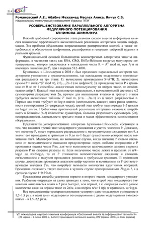 214

      Романовский А.Е., Абабне Муххамед Меслех Алиса, Янчук С.В.
      Национальный технический университет Украины ”КПИ”
                 УСОВЕРШЕНСТВОВАНИЕ ПАРАЛЛЕЛЬНОГО АЛГОРИТМА
                        МЕДУЛЯРНОГО ПОТЕНЦИРОВАНИЯ
                             БУНИМОВА-ШИММЛЕРА
            Важной проблемой современного этапа развития систем защиты информации явля-
      ется повышение эффективности вычислительной реализации алгоритмов защиты инфор-
      мации. Эта проблема обусловлена возрастающими размерностями ключей, а также по-
      требностью в обеспечении шифрования, расшифровки и генерации цифровой подписи в
      реальном времени.
            Функциональной основой большинства ассиметричных алгоритмов защиты ин-
      формации, в частности таких как RSA, CRQ, Diffie-Helmann является модулярное по-
      тенцирование, которое заключается в нахождении числа R = AE mod m, при A и m
      имеющим значения до 2n, при n порядка 512–4096.
            Бунимовым и Шиммлером в 2004 г. был предложен параллельный алгоритм мо-
      дулярного умножения с предвычислениями, где нахождение модулярного произведе-
      ния распадается на три этапа: 1). вычисление произведения S=A*B; 2). вычисление
      суммы P = sum(si*(2i mod m), i=0,…,2n–1) по цифрам S; 3). приведение числа Р к грани-
      цам от 0 до m–1 способом, аналогичным используемому на втором этапе, но относи-
      тельно цифр P. Каждый этап выполняется параллельно, в вычислительной системе с n/2
      сумматорами разрядностями 2n, причем для выполнения второго и третьего этапов
      требуется вычисление таблицы 2i mod m, (i=n,…,2n–1) из n чисел разрядностью n.
      Первые два этапа требуют по log2n шагов (длительность каждого шага равна длитель-
      ности суммирования 2n–разрядных чисел), третий этап требует еще порядка 1–5 циклов
      по log2n шагов. Проблемами практической реализации алгоритма являются: потреб-
      ность в большом (n/2) количестве сумматоров, большая разрядность сумматоров (2n),
      неопределенность длительности третьего этапа и малая эффективность использования
      оборудования.
            Предлагается усовершенствание алгоритма Бунимова–Шиммлера, состоящее в
      том, что вводится третий этап модулярного умножения с учетом значения Р. Доказано,
      что значение Р, имеет нормальное распределение с математическим ожиданием mn/4, а
      значит его приведение к границам от 0 до m–1 будет существенно ускорено после вы-
      читания mn/4. Маловероятные, но возможные случаи, когда значение Р сильно откло-
      нено от математического ожидания предусмотрены: перед любыми операциями с Р
      проводится оценка числа P/m, для чего выполняется целочисленное деление старших
      разрядов P на старшие разряды m. Если полученное число лежит в пределах от n/4–
      log2n до n/4+log2n, то от Р отнимается математическое ожидание и сложени-
      ем/вычитанием с модулем приводится разница к требуемым границам. В противном
      случае, доредукция проводится анализом цифр частного и вычитанием из Р соответст-
      вующего значения 2im, что потребует меньшего количества аддитивных операций.
      Временная сложность такого подхода в худшем случае пропорциональна 2log2n–1, а в
      среднем случае 1+0,5√n/6.
            Предложены способы ускорения первого и второго этапов модулярного умноже-
      ния. Разбиение операндов на слова приводит к тому, что второй этап модулярного ум-
      ножения выполняется почти в 2 раза быстрее, чем первый, т.к. операнды имеют разное
      количество слов: на первом этапе их 2n/w, а на втором n/w+1 при w кратном n, w>log2n.
            Все предложенные усовершенствования ускоряют одно модулярное умножение в
      1,2–1,8 раз, а один цикл модулярного потенцирования с двумя модулярными умноже-
      ниями – в 1,5–2,5 раза.



      VII міжнародна науково-технічна конференція «Системний аналіз та інформаційні технології»
        (28 червня – 2 липня 2005 р., Інститут прикладного системного аналізу, НТУ України «КПІ», м. Київ, Україна)
 