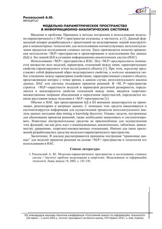 215

Рыхальский А.Ю.
МНУЦИТиС
                МОДЕЛЬНО-ПАРАМЕТРИЧЕСКОЕ ПРОСТРАНСТВО
               В ИНФОРМАЦИОННО-АНАЛИТИЧЕСКИХ СИСТЕМАХ
      Введение и проблема. Принципы и методы построения и использования модель-
но-параметрического (<M,P>) пространства изложены, в частности, в [1]. Данный фор-
мальный аппарат разрабатывался с ориентацией на моделирование знаний конструкто-
ров в компьютерных технологиях для использования соответствующих интеллектуали-
зации процессов исследования сложных систем. Здесь производится попытка примене-
ния методологии <M,P>-пространства в проектировании и использовании баз данных
(БД) и баз знаний (БЗ) в создании информационно-аналитических систем (ИАС).
      Использование <M,P>–пространства в ИАС. Под <М,Р>-пространством понима-
ется множество всех моделей, параметров, отношений между ними, характеризующих
свойства (проектируемого и/или исследуемого) объекта [1]. При этом, параметр пред-
ставляет собой формальный образ моделируемого свойства, а моделью называется лю-
бое отношение между параметрами (свойствами, характеристиками) сложного объекта,
представляющее интерес с точки зрения, в данном случае, интеллектуального анализа
данных, ИАС или системы поддержки принятия решений. В <M, P>-пространстве
строятся <M,P>-окрестности моделей и параметров различной размерности, опреде-
ляются и анализируются свойства отношений между ними, вводятся теоретико-
множественные операции объединения и пересечения окрестностей, определяется по-
нятие расстояния между моделями в <M,P>-пространстве [1].
      Обычно в ИАС при проектировании БД и БЗ внимание акцентируется на храни-
лищах, репозитариях и витринах данных. С помощью этих средств накапливается и
систематизируется информация для осуществления процессов интеллектуального ана-
лиза данных методами data mining и knowledg discovery. Однако, модели, построенные
для обоснования принятия решений, также необходимо накапливать и систематизиро-
вать. Известные инструментальные средства не приспособлены для осуществления
этих функций, так как речь идет о взаимосвязанных аналитических, табличных зависи-
мостях, уравнениях, теоретико-множественных отношениях. Именно для таких прило-
жений разрабатывались средства модельно-параметрического пространства.
      Заключение. В докладе рассматриваются принципы построения “хранилища дан-
ных” для моделей принятия решения на основе <M,P>–пространства и технология его
использования в ИАС.
                                         Список литературы
    1. Рыхальский А. Ю. Модельно-параметрическое пространство в исследовании сложных
       систем // Інститут проблем моделювання в енергетиці. Моделювання та інформаційні
       технології, Львів, випуск 19, 2002. с. 141-150.




VII міжнародна науково-технічна конференція «Системний аналіз та інформаційні технології»
  (28 червня – 2 липня 2005 р., Інститут прикладного системного аналізу, НТУ України «КПІ», м. Київ, Україна)
 