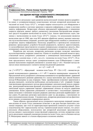 218

      Стефанская В.А., Рамзи Анвар Сулиба Сунна
      Национальный технический университет Украины ”КПИ”
                       ОБ ОДНОМ МЕТОДЕ УСКОРЕННОГО УМНОЖЕННЯ
                                   НА ПОЛЯХ ГАЛУА
           Одной из актуальных задач развития вычислительной техники является разработ-
      ка новых и усовершенствование существующих методов аппаратной реализации вы-
      числений на полях Галуа GF ( 2 m ) , которые широко используются для обнаружения и
      исправления ошибок в системах хранения и передачи информации, а также в системах
      защиты информации. Возрастание объемов передаваемой информации и повышение
      скорости передачи данных требует адекватного увеличения быстродействия аппарат-
      ных средств поддержки вычислений на полях Галуа. Анализ практических задач, свя-
      занных с вычислениями на полях Галуа GF ( 2 m ) показал, что актуальными являются
      вычисления при m>1000, при этом 96% времени обработки данных занимает выполне-
      ние мультипликативных операций: деления (при обнаружении ошибок) и умножения (в
      алгоритмах защиты информации). Поскольку разработка и производство специализи-
      рованных процессорных устройств большой разрядности, являются дорогостоящими,
      то целесообразным представляется создание универсальных аппаратных средств, обес-
      печивающих совместное выполнение операций умножения и деления на полях Галуа.
           Разработан ряд методов, аппаратная реализация которых позволяет выполнять
      мультипликативные операции совместно. Одним из подобных решений является пред-
      ставленный метод ускоренного умножения с совмещенным выполнением операций
      умножения и деления вида u=ab/c, где a,b,c- полиномы на полях Галуа GF ( 2 m ) . В ос-
      нове предлагаемого метода лежит усовершенствование идеи П.Фицпатрика о совме-
      щенном выполнении операций умножения и деления вида u=ab/c. Основой метода яв-
      ляется поиск минимального элемента множества решений уравнения
                                            uc + vf + wab = 0                            (1)
      где f ∈ GF (2 ) – образующий               полином поля Галуа, M = {(u, v, w)} - множество ре-
                   m


      шений полиномиального уравнения, а u = ab / c является минимальным элементом М.
      Предлагаемый метод ускоренного умножения основывается на преобразовании уравнений
      поиска минимального решения уравнения (1) с целью выполнения двух циклов базового
      метода П.Фицпатрика за одну итерацию. Такие преобразования позволяют практически в
      два раза уменьшить количество необходимых для вычисления u=ab/c итераций. Аппара-
      тная реализация предлагаемого метода предусматривает дополнительный модуль управле-
      ния, реализующий вычисление функций, полученных в результате преобразований. Допо-
      лнительный модуль управления передает управляющие сигналы на модули управления
      умножением. Блоки управления умножением в соответствии с полученными управляю-
      щими сигналами и значением младших разрядов сдвиговых регистров вырабатывают сиг-
      нал сдвига. В сдвиговых регистрах выполняется сдвиг на два разряда, с заполнением по
      двум последовательным входам. Следовательно, аппаратная реализация метода фактичес-
      ки не связана с усложнением операционных средств.
            Таким образом, предлагаемый метод ускоренного выполнения операций умноже-
      ния-деления на полях Галуа умножения позволяет в два раза быстрее выполнять ука-
      занные операции, при этом по характеристикам временной сложности уступает только
      классическому бит- параллельному методу. Сравнительный анализ показал, что допол-
      нительное оборудование, используемое при аппаратной реализации предложенного
      метода связано с выполнением только функций управления, поэтому аппаратная слож-
      ность реализации операций умножения-деления на полях Галуа, как и в базовом методе
      П. Фицпатрика зависит от степени образующего полинома линейно.


      VII міжнародна науково-технічна конференція «Системний аналіз та інформаційні технології»
        (28 червня – 2 липня 2005 р., Інститут прикладного системного аналізу, НТУ України «КПІ», м. Київ, Україна)
 