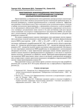 219

Ткачук Н.В., Кукленко Д.В., Гамзаев Р.А., Сокол В.Е.
НТУ «Харьковский политехнический институт»
             МНОГОМЕРНОЕ ИНФОРМАЦИОННОЕ ПРОСТРАНСТВО
             ПРОЕКТИРОВАНИЯ И СОПРОВОЖДЕНИЯ СЛОЖНЫХ
                  КОМПЬЮТЕРИЗИРОВАННЫХ СИСТЕМ
     Проектирование и сопровождение многоуровневых распределенных компьютери-
зированных систем (КС) является актуальной научно-технической проблемой ввиду их
большой размерности, сложной функциональности и высокой стоимости. Эффектив-
ные решения в этой области могут быть получены путем междисциплинарного подхода
к выбору методологии проектирования, c применением адаптивных моделей разработ-
ки их программного обеспечения (ПО) и с использованием современных технологиче-
ских платформ для реализации таких систем [1-2]. Для достижения этой цели предла-
гается концепция многомерного информационного пространства (МИП) для интегра-
ции и использования гетерогенных информационных вычислительных ресурсов при
разработке сложных КС.
     На основе содержательного анализа структурных схем адаптивных систем управле-
ния и различных моделей жизненного цикла разработки ПО построена формализованная
модель МИП в виде кортежа ( SR ∪ DM ), SA , ( DP ∪ EM ) где: SR – множество
системных требований к разрабатываемой КС, DM - доменная модель области проектиро-
вания, SA - множество архитектурных вариантов КС, DP – множество процедур проекти-
рования и EM – множество моделей оценки получаемых проектных решений. Для каждого
из этих структурных компонентов МИП разработаны их спецификации с использованием
абстракции онтологий, а также эвристические процедуры поиска типовых проектных ре-
шений и модели анализа их производительности и надежности, в том числе и с использо-
ванием подходов, основанных на обработке знаний. Проблемно-ориентированный харак-
тер концепции МИП представлен также в виде ее наглядной геометрической интерпрета-
ции, которая может служить прототипом визуального интерфейса в перспективной CASE-
системе макро-проектирования сложных КС.
      Предложенный подход в настоящее время успешно используется при разработке
реальных КС в составе АСУ ТП на ряде объектов газо- и нефтедобычи в Харьковском
регионе [3].
                                         Список литературы
    1. Згуровский М.З., Панкратова Н.Д. Информационная платформа сценарного анализа в
       задачах технологического предвидения // Кибернетика и системный анализ. – 2003. – №
       4. - С.112-225.
    2. Павлов А.А., Теленик С.Ф. Информационные технологии и алгоритмизация в управле-
       нии. - К.: Техника. – 2002. – 344 с.
    3. Ткачук М.В., Шеховцов В.А. Уніфіковані програмні сервіси та візуальні інтерфейси в
       інтранет-системах управління технологічними процесами // Системні дослідження та
       інформаційні технології. – 2004. - № 1. – С. 47-56.




VII міжнародна науково-технічна конференція «Системний аналіз та інформаційні технології»
  (28 червня – 2 липня 2005 р., Інститут прикладного системного аналізу, НТУ України «КПІ», м. Київ, Україна)
 