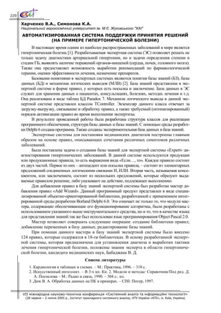 220

      Харченко В.А., Симонова К.А.
      Національний аерокосмічний університет ім. М.Є. Жуковського "ХАІ"
      АВТОМАТИЗИРОВАННАЯ СИСТЕМА ПОДДЕРЖКИ ПРИНЯТИЯ РЕШЕНИЙ
               (НА ПРИМЕРЕ ГИПЕРТОНИЧЕСКОЙ БОЛЕЗНИ)
            В настоящее время одним из наиболее распространенных заболеваний в мире является
      гипертоническая болезнь [1]. Разрабатываемая экспертная система (ЭС) позволяет решать не
      только задачу диагностики артериальной гипертонии, но и задачи определения степени и
      стадии ГБ, выявлять наличие поражений органов-мишеней (сердца, почек, головного мозга).
      Также она предоставляет возможность выработки рекомендаций по фармакологической
      терапии, оценки эффективности лечения, назначение препаратов.
            Базовыми понятиями в экспертных системах являются понятия базы знаний (БЗ), базы
      данных (БД) и механизма логических выводов (МЛВ) [2]. База знаний представлена в экс-
      пертной системе в форме правил, у которых есть посылка и заключение. База данных в ЭС
      служит для хранения данных о пациентах, консультациях, болезнях, методах лечения и т.д.
      Она реализована в виде таблиц БД Paradox 7. Механизм логического вывода в данной экс-
      пертной системе представлен классом TСontroller. Экземпляр данного класса отвечает за
      загрузку-выгрузку, связывание и обработку правил, а также требуемый (оптимизированный)
      порядок активизации правил во время выполнения экспертизы.
            В результате проведенной работы была разработана структура классов для реализации
      программного обеспечения, структура базы данных и базы знаний. С помощью среды разработ-
      ки Delphi 6 создана программа. Также созданы экспериментальная база данных и база знаний.
            Экспертные системы для постановки медицинских диагнозов построены главным
      образом на основе правил, описывающих сочетания различных симптомов различных
      заболеваний.
            Была поставлена задача о создании базы знаний для экспертной системы «Expert» ди-
      агностирования гипертонических заболеваний. В данной системе используются продукции
      или продукционные правила, то есть выражения вида «Если…, то». Каждое правило состоит
      из двух частей. Первое из них – антецедент или посылка правила, – состоит из элементарных
      предложений соединенных логическими связками И, ИЛИ. Вторая часть, называемая консе-
      квентом, или заключением, состоит из нескольких предложений, которые образуют выда-
      ваемые правилом решение, либо указывают на действие, подлежащее выполнению.
            Для добавления правил в базу знаний экспертной системы был разработан мастер до-
      бавления правил «Add Wizard». Данный программный продукт представлен в виде специа-
      лизированной объектно-ориентированной библиотеки, разработанной с применением интег-
      рированной среды разработки Borland Delphi 6.0. Это означает не только то, что модули мас-
      тера, содержащие обеспечивающие его функционирование алгоритмы, были разработаны с
      использованием указанного выше инструментального средства, но и то, что в качестве языка
      для представления знаний так же был использован язык программирования Object Pascal 2.0.
            Мастер позволяет совершать следующие операции: создание библиотеки правил;
      добавление переменных в базу данных; редактирование базы знаний.
            При помощи данного мастера в базу знаний экспертной системы было внесено
      124 правил, которые содержатся в 18-ти библиотеках. В основу разработанной эксперт-
      ной системы, которая предназначена для установления диагноза и выработки тактики
      лечения гипертонической болезни, положены знания эксперта в области гипертониче-
      ской болезни, кандидата медицинских наук, Бабаджана В. Д.
                                               Список литературы
          1. Кардиология в таблицах и схемах. – М.: Практика, 1996. – 318 с.
          2. Искусственный интеллект. – В 3-х кн. Кн. 2. Модели и методы: Справочник/Под ред. Д.
             А. Поспелова – М.: Радио и связь, 1990. – 304 с.: ил.
          3. Дюк В. А. Обработка данных на ПК в примерах. – СПб: Питер, 1997.


      VII міжнародна науково-технічна конференція «Системний аналіз та інформаційні технології»
        (28 червня – 2 липня 2005 р., Інститут прикладного системного аналізу, НТУ України «КПІ», м. Київ, Україна)
 
