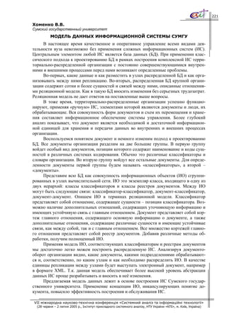 221

Хоменко В.В.
Сумский государственный университет
          МОДЕЛЬ ДАННЫХ ИНФОРМАЦИОННОЙ СИСТЕМЫ СУМГУ
      В настоящее время качественное и оперативное управление всеми видами дея-
тельности вуза невозможно без применения сложных информационных систем (ИС).
Центральным элементом любой ИС является база данных (БД). При применении клас-
сического подхода к проектированию БД в рамках построения комплексной ИС терри-
ториально-распределенной организации с постоянно совершенствующимися внутрен-
ними и внешними процессами перед нами возникают определенные проблемы.
      Во-первых, какие данные и как разместить в узлах распределенной БД и как орга-
низовывать между ними репликацию. Во-вторых, распределенная БД крупной органи-
зации содержит сотни и более сущностей и связей между ними, описанные отношения-
ми реляционной модели. Как в такую БД вносить изменения без серьезных трудозатрат.
Реляционная модель не дает ответов на поставленные выше вопросы.
      В тоже время, территориально-распределенные организации успешно функцио-
нируют, применяя «ручную» ИС, элементами которой являются документы и люди, их
обрабатывающие. Вся совокупность форм документов и схем их перемещения и хране-
ния составляет информационное обеспечение системы управления. Более глубокий
анализ показывает, что документ является необходимой и достаточной информацион-
ной единицей для хранения и передачи данных во внутренних и внешних процессах
организации.
      Воспользуемся понятием документ и немного изменим подход к проектированию
БД. Все документы организации разделим на две большие группы. В первую группу
войдет особый вид документов, позиции которого содержат наименование и коды сущ-
ностей в различных системах кодирования. Обычно это различные классификаторы и
словари организации. Во вторую группу войдут все остальные документы. Для опреде-
ленности документы первой группы будем называть «классификаторы», а второй –
«документы».
      Представим всю БД как совокупность информационных объектов (ИО) сгруппи-
рованных в узлах вычислительной сети. ИО это экземпляр класса, входящего в одну из
двух иерархий: классы классификаторов и классы реестров документов. Между ИО
могут быть следующие связи: классификатор-классификатор, документ-классификатор,
документ-документ. Опишем ИО в терминах реляционной модели. Классификатор
представляет собой отношение, содержащее сущности – позиции классификатора. Воз-
можно наличие дополнительных отношений, содержащих уточняющую информацию и
имеющих устойчивую связь с главным отношением. Документ представляет собой кор-
теж главного отношения, содержащего основную информацию о документе, а также
дополнительные отношения, содержащие различные сущности и имеющие устойчивые
связи, как между собой, так и с главным отношением. Все множество кортежей главно-
го отношения представляет собой реестр документов. Добавив различные методы об-
работки, получим полноценный ИО.
      Применяя модель ИО, соответствующих классификаторам и реестрам документов
мы достаточно легко можем построить распределенную ИС. Анализируя документо-
оборот организации видно, какие документы, какими подразделениями обрабатывают-
ся и, соответственно, по каким узлам и как необходимо распределить ИО. В качестве
единицы репликации между узлами будет выступать электронный документ, например
в формате XML. Т.к. данная модель обеспечивает более высокий уровень абстракции
данных ИС проще разрабатывать и вносить в неё изменения.
      Предлагаемая модель данных лежит в основе построения ИС Сумского государ-
ственного университета. Применение концепции ИО, инкапсулирующих понятие до-
кумента, повысило эффективность построения и обслуживания ИС.

VII міжнародна науково-технічна конференція «Системний аналіз та інформаційні технології»
  (28 червня – 2 липня 2005 р., Інститут прикладного системного аналізу, НТУ України «КПІ», м. Київ, Україна)
 