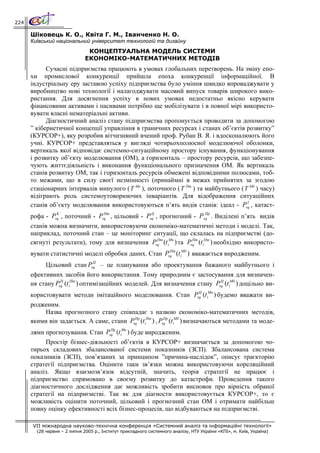 224

      Шіковець К. О., Квіта Г. М., Іванченко Н. О.
      Київський національний університет технологій та дизайну
                               КОНЦЕПТУАЛЬНА МОДЕЛЬ СИСТЕМИ
                              ЕКОНОМІКО-МАТЕМАТИЧНИХ МЕТОДІВ
            Сучасні підприємства працюють в умовах глобальних перетворень. На зміну епо-
      хи промислової конкуренції прийшла епоха конкуренції інформаційної. В
      індустріальну еру заставою успіху підприємства було уміння швидко впроваджувати у
      виробництво нові технології і налагоджувати масовий випуск товарів широкого вико-
      ристання. Для досягнення успіху в нових умовах недостатньо якісно керувати
      фінансовими активами і пасивами потрібно ще мобілізувати і в повної мірі використо-
      вувати власні нематеріальні активи.
            Діагностичний аналіз стану підприємства пропонується проводити за допомогою
      ” кібернетичної концепції управління в граничних ресурсах і станах об’єктів розвитку”
      (КУРСОР+), яку розробив вітчизняний вчений проф. Рубан В. Я. і вдосконалюють його
      учні. КУРСОР+ представляться у вигляді чотирьохполюсної моделюючої оболонки,
      вертикаль якої відповідає системно-ситуаційному простору існування, функціонування
      і розвитку об’єкту моделювання (ОМ), а горизонталь – простору ресурсів, що забезпе-
      чують життєдіяльність і виконання функціонального призначення ОМ. Як вертикаль
      станів розвитку ОМ, так і горизонталь ресурсів обмежені відповідними полюсами, тоб-
      то межами, що в силу своєї незмінності (принаймні в межах прийнятих за згодою
      стаціонарних інтервалів минулого ( Т Мн ), поточного ( Т Пт ) та майбутнього ( Т Мб ) часу)
      відіграють роль системоутоворюючих інваріантів. Для відображення ситуаційних
                                                                                      I
      станів об’єкту моделювання використовуються п’ять видів станів: ідеал - Psq , катаст-
               K                Пт               Ц                  Пр
      рофа - Psq , поточний - Psq , цільовий - Psq , прогнозний - Psq . Виділені п’ять видів
      станів можна визначити, використовуючи економіко-математичні методи і моделі. Так,
      наприклад, поточний стан – це моніторинг ситуації, що склалась на підприємстві (до-
      сягнуті результати), тому для визначення Psq (t iМн ) та Psq (t iПт ) необхідно використо-
                                                 Пт              Пт


      вувати статистичні моделі обробки даних. Стан Psq (t iМб ) вважається виродженим.
                                                      Пт

                            Ц
            Цільовий стан Psq – це планування або проектування бажаного майбутнього і
      ефективних засобів його використання. Тому природним є застосування для визначен-
                 Ц     Пт                                                Ц     Мб
      ня стану Psq (t i ) оптимізаційних моделей. Для визначення стану Psq (t i ) доцільно ви-
                                                            Ц     Мн
      користовувати методи імітаційного моделювання. Стан Psq (t i ) будемо вважати ви-
      родженим.
          Назва прогнозного стану співпадає з назвою економіко-математичних методів,
      якими він задається. А саме, стани Psq (t iПт ) , Psq (t iМб ) визначаються методами та моде-
                                           Пр             Пр


      лями прогнозування. Стан Psq (t iМн ) буде виродженим.
                                 Пр


           Простір бізнес-діяльності об’єктів в КУРСОР+ визначається за допомогою чо-
      тирьох складових збалансованої системи показників (ЗСП). Збалансована система
      показників (ЗСП), пов’язаних за принципом ”причина-наслідок”, описує траєкторію
      стратегії підприємства. Оцінити таки зв’язки можна використовуючи кореляційний
      аналіз. Якщо взаємозв’язок відсутній, значить, теорія стратегії не працює і
      підприємство спрямовано в своєму розвитку до катастрофи. Проведення такого
      діагностичного дослідження дає можливість зробити висновок про вірність обраної
      стратегії на підприємстві. Так як для діагности використовується КУРСОР+, то є
      можливість оцінити поточний, цільовий і прогнозний стан ОМ і отримати найбільш
      повну оцінку ефективності всіх бізнес-процесів, що відбуваються на підприємстві.

      VII міжнародна науково-технічна конференція «Системний аналіз та інформаційні технології»
        (28 червня – 2 липня 2005 р., Інститут прикладного системного аналізу, НТУ України «КПІ», м. Київ, Україна)
 