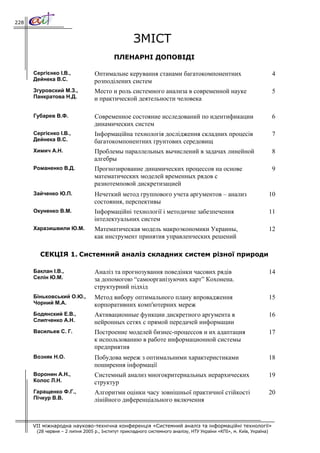 228


                                                   ЗМІСТ
                                          ПЛЕНАРНІ ДОПОВІДІ

      Сергієнко І.В.,            Оптимальне керування станами багатокомпонентних                                      4
      Дейнека В.С.               розподілених систем
      Згуровский М.З.,           Место и роль системного анализа в современной науке                                  5
      Панкратова Н.Д.            и практической деятельности человека

      Губарев В.Ф.               Современное состояние исследований по идентификации                                  6
                                 динамических систем
      Сергієнко І.В.,            Інформаційна технологія дослідження складних процесів                                7
      Дейнека В.С.               багатокомпонентних грунтових середовищ
      Химич А.Н.                 Проблемы параллельных вычислений в задачах линейной                                  8
                                 алгебры
      Романенко В.Д.             Прогнозирование динамических процессов на основе                                     9
                                 математических моделей временных рядов с
                                 разнотемповой дискретизацией
      Зайченко Ю.П.              Нечеткий метод группового учета аргументов – анализ                                 10
                                 состояния, перспективы
      Окуненко В.М.              Інформаційні технології і методичне забезпечення                                    11
                                 інтелектуальних систем
      Харазишвили Ю.М.           Математическая модель макроэкономики Украины,                                       12
                                 как инструмент принятия управленческих решений

        СЕКЦІЯ 1. Системний аналіз складних систем різної природи

      Баклан І.В.,               Аналіз та прогнозування поведінки часових рядів                                     14
      Селін Ю.М.                 за допомогою “самоорганізуючих карт” Кохонена.
                                 структурний підхід
      Біньковський О.Ю.,         Метод вибору оптимального плану впровадження                                        15
      Чорний М.А.                корпоративних комп'ютерних мереж
      Бодянский Е.В.,            Активационные функции дискретного аргумента в                                       16
      Слипченко А.Н.             нейронных сетях с прямой передачей информации
      Васильев С. Г.             Построение моделей бизнес-процессов и их адаптация                                  17
                                 к использованию в работе информационной системы
                                 предприятия
      Возняк Н.О.                Побудова мереж з оптимальними характеристиками                                      18
                                 поширення інформації
      Воронин А.Н.,              Системный анализ многокритериальных иерархических                                   19
      Колос Л.Н.                 структур
      Гаращенко Ф.Г.,            Алгоритми оцінки часу зовнішньої практичної стійкості                               20
      Пічкур В.В.                лінійного диференціального включення


      VII міжнародна науково-технічна конференція «Системний аналіз та інформаційні технології»
       (28 червня – 2 липня 2005 р., Інститут прикладного системного аналізу, НТУ України «КПІ», м. Київ, Україна)
 