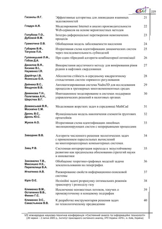 229

Гасанлы Я.Г.               Эффективные алгоритмы для ликвидации взаимных                                       21
                           задолженностей
Гладун А.Я.                Моделирование Internet и анализ производительности                                  22
                           Web-сервисов на основе вероятностных методов
Голубєва Т.О.,             Інтегро-диференціальні перетворення невизначених                                    23
Дубовой В.М.               процесів
Грамотина О.В.             Обобщенная модель заболеваемости населения                                          24
Губарев В.Ф.,              Итеративная схема идентификации динамических систем                                 25
Тигунов П.А.               через последовательность субмоделей
Гуляницький Л.Ф.,          Про один гібридний алгоритм комбінаторної оптимізації                               26
Гобов Д.А.
Данилов В.Я.,              Використання акустичного методу для вимірювання рівня                               27
Кизима В.І.,               рідини в нафтових свердловинах
Науменко І.Я.
Дарійчук І.В.              Абсолютна стійкість в середньому квадратичному                                      28
Ясинська О.А.              стохастичних систем «прямого» регулювання
Дейнека В.С.,              Автоматизированная система Nadra3D для исследования                                 29
Вещунов В.В.               процессов в трехмерных многокомпонентных средах
Деминова Т.Н.,             Имитационное моделирование в системах поддержки                                     30
Полетаева А.Н.,            управленческих решений в налоговых органах
Шерстюк В.Г.

Доманський В.Я.,           Моделюваня жорстких задач в середовищі MathCad                                      31
Москвіна С.М.
Дронь В.С.,                Функціональна модель накопичення елементів ґрунтових                                32
Дронь Ю.С.                 ортштейнів
Жуков А.О.                 Итеративная схема идентификации линейных                                            33
                           эволюционирующих систем с непрерывными процессами

Заводник В.В.              Алгоритм численного решения экологических задач                                     34
                           с применением параллельных вычислений
                           на многопроцессорных компьютерных системах
Заец Р.В.                  Системная интерпретация перехода к экоустойчивому                                   35
                           развитию как предпосылка обоснования стратегий науки
                           и инноватики
Заховалко Т.В.,            Обобщение теоретико-графовых моделей задачи                                         36
Максишко Н.К.,             землепользования на гиперграфах
Перепелица В.А.
Игнатенко А.В.             Ранжирование свойств информационно-поисковой                                        37
                           системы
Кірік О.Є.                 Нелінійні задачі розрахунку оптимальних режимів                                     38
                           транспорту і розподілу газу
Клименко В.М.,             Исключение неизвестных потоков, текучих о                                           39
Остапенко В.В.,            промежуточному и концевому подграфам
Финин Г.С.
Клименко Э.С.,             К разработке инструментария решения задач                                           40
Савастьянов В.В.           по технологическому предвидению


VII міжнародна науково-технічна конференція «Системний аналіз та інформаційні технології»
 (28 червня – 2 липня 2005 р., Інститут прикладного системного аналізу, НТУ України «КПІ», м. Київ, Україна)
 