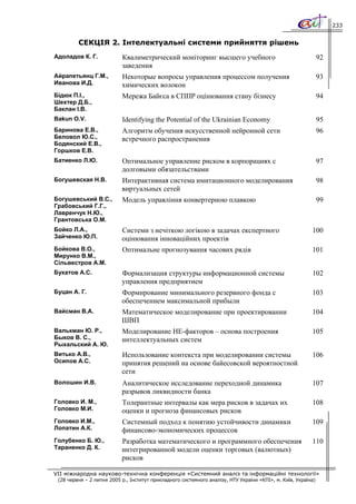 233


         СЕКЦІЯ 2. Інтелектуальні системи прийняття рішень
Адоладов К. Г.             Квалиметрический моніторинг высшего учебного                                        92
                           заведения
Айрапетьянц Г.М.,          Некоторые вопросы управления процессом получения                                    93
Иванова И.Д.               химических волокон
Бідюк П.І.,                Мережа Байєса в СППР оцінювання стану бізнесу                                       94
Шехтер Д.Б.,
Баклан І.В.
Bakun O.V.                 Identifying the Potential of the Ukrainian Economy                                  95
Баринова Е.В.,             Алгоритм обучения искусственной нейронной сети                                      96
Беловол Ю.С.,              встречного распространения
Бодянский Е.В.,
Горшков Е.В.
Батиенко Л.Ю.              Оптимальное управление риском в корпорациях с                                       97
                           долговыми обязательствами
Богушевская Н.В.           Интерактивная система имитационного моделирования                                   98
                           виртуальных сетей
Богушевський В.С.,         Модель управління конвертерною плавкою                                              99
Грабовський Г.Г.,
Лавренчук Н.Ю.,
Грантовська О.М.
Бойко Л.А.,                Системи з нечіткою логікою в задачах експертного                               100
Зайченко Ю.П.              оцінювання інноваційних проектів
Бойкова В.О.,              Оптимальне прогнозування часових рядів                                         101
Мирунко В.М.,
Сільвестров А.М.
Букатов А.С.               Формализация структуры информационной системы                                  102
                           управления предприятием
Буцан А. Г.                Формирование минимального резервного фонда с                                   103
                           обеспечением максимальной прибыли
Вайсман В.А.               Математическое моделирование при проектировании                                104
                           ШВП
Валькман Ю. Р.,            Моделирование НЕ-факторов – основа построения                                  105
Быков В. С.,               интеллектуальных систем
Рыхальский А. Ю.
Витько А.В.,               Использование контекста при моделировании системы                              106
Осипов А.С.                принятия решений на основе байесовской вероятностной
                           сети
Волошин И.В.               Аналитическое исследование переходной динамика                                 107
                           разрывов ликвидности банка
Головко И. М.,             Толерантные интервалы как мера рисков в задачах их                             108
Головко М.И.               оценки и прогноза финансовых рисков
Головко И.М.,              Системный подход к понятию устойчивости динамики                               109
Лопатин А.К.               финансово-экономических процессов
Голубенко Б. Ю.,           Разработка математического и программного обеспечения                          110
Тараненко Д. К.            интегрированной модели оценки торговых (валютных)
                           рисков

VII міжнародна науково-технічна конференція «Системний аналіз та інформаційні технології»
 (28 червня – 2 липня 2005 р., Інститут прикладного системного аналізу, НТУ України «КПІ», м. Київ, Україна)
 