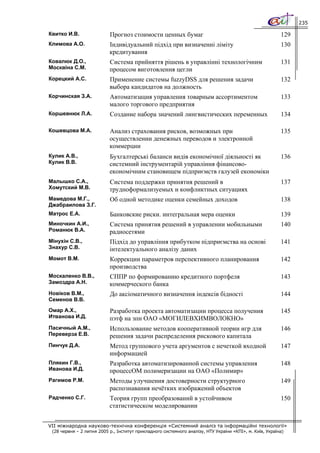 235

Квитко И.В.                Прогноз стоимости ценных бумаг                                                 129
Климова А.О.               Індивідуальний підхід при визначенні ліміту                                    130
                           кредитування
Ковалюк Д.О.,              Система прийняття рішень в управлінні технологічним                            131
Москвіна С.М.              процесом виготовлення цегли
Корецкий А.С.              Применение системы fuzzyDSS для решения задачи                                 132
                           выбора кандидатов на должность
Корчинская З.А.            Автоматизация управления товарным ассортиментом                                133
                           малого торгового предприятия
Коршевнюк Л.А.             Создание набора значений лингвистических переменных                            134

Кошевцова М.А.             Анализ страхования рисков, возможных при                                       135
                           осуществлении денежных переводов и электронной
                           коммерции
Кулик А.В.,                Бухгалтерські баланси видів економічної діяльності як                          136
Кулик В.В.                 системний інструментарій управління фінансово-
                           економічним становищем підприємств галузей економіки
Малышко С.А.,              Система поддержки принятия решений в                                           137
Хомутский М.В.             трудноформализуемых и конфликтных ситуациях
Мамедова М.Г.,             Об одной методике оценки семейных доходов                                      138
Джабраилова З.Г.
Матрос Е.А.                Банковские риски. интегральная мера оценки                                     139
Миночкин А.И.,             Система принятия решений в управлении мобильными                               140
Романюк В.А.               радиосетями
Мінухін С.В.,              Підхід до управління прибутком підприємства на основі                          141
Знахур С.В.                інтелектуального аналізу даних
Момот В.М.                 Коррекции параметров перспективного планирования                               142
                           производства
Москаленко В.В.,           СППР по формированию кредитного портфеля                                       143
Замоздра А.Н.              коммерческого банка
Новіков В.М.,              До аксіоматичного визначення індексів бідності                                 144
Семенов В.В.
Омар А.Х.,                 Разработка проекта автоматизации процесса получения                            145
Итванова И.Д.              пэтф на зпн ОАО «МОГИЛЕВХИМВОЛОКНО»
Пасичный А.М.,             Использование методов кооперативной теории игр для                             146
Переверза Е.В.             решения задачи распределения рискового капитала
Пинчук Д.А.                Метод группового учета аргументов с нечеткой входной                           147
                           информацией
Плякин Г.В.,               Разработка автоматизированной системы управления                               148
Иванова И.Д.               процессОМ полимеризации на ОАО «Полимир»
Рагимов Р.М.               Методы улучшения достоверности структурного                                    149
                           распознавания нечётких изображений объектов
Радченко С.Г.              Теория групп преобразований в устойчивом                                       150
                           статистическом моделировании


VII міжнародна науково-технічна конференція «Системний аналіз та інформаційні технології»
 (28 червня – 2 липня 2005 р., Інститут прикладного системного аналізу, НТУ України «КПІ», м. Київ, Україна)
 