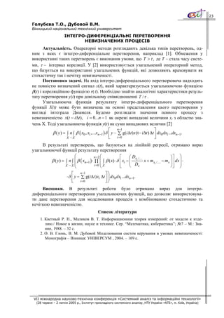 23

Голубєва Т.О., Дубовой В.М.
Вінницький національний технічний университет
                    ІНТЕГРО-ДИФЕРЕНЦІАЛЬНІ ПЕРЕТВОРЕННЯ
                           НЕВИЗНАЧЕНИХ ПРОЦЕСІВ
       Актуальність. Операторні методи розглядають декілька типів перетворень, од-
ним з яких є інтегро-диференціальне перетворення, наприклад [1]. Обмеження у
використанні таких перетворень є виконання умови, що T > τ , де Т – стала часу систе-
ми, τ − інтервал кореляції. У [2] використовується узагальнений операторний метод,
що базується на використанні узагальнених функцій, які дозволяють враховувати як
стохастичну так і нечітку невизначеності.
       Постановка задачі. На вхід інтегро-диференціального перетворювача надходить
не повністю визначений сигнал x(t), який характеризується узагальнюючою функцією
β(t) і кореляційною функцією r(τ). Необхідно знайти аналогічні характеристики резуль-
тату перетворення y(t) при довільному співвідношенні T / τ .
       Узагальнююча функція результату інтегро-диференціального перетворення
функції Х(t) може бути визначена на основі представлення цього перетворення у
вигляді інтеграла Дюамеля. Будемо розглядати значення певного процесу з
невизначеністю x(t − iΔt ), i = 0...n − 1 як окремі випадкові величини xi з областю зна-
чень X. Тоді узагальнююча функція y(t) як суми випадкових величин [2]
                                                     ⎡     n −1                     ⎤
            β ( y ) = ∫ n ∫ β ( x0 , x1 ,...xn−1 ) δ ⎢ y − ∑ g(iΔt ) x(t − iΔt ) Δt ⎥ dx0 dx1...dxn−1.
                      X ... X                        ⎣     i =0                     ⎦
     В результаті перетворень, що базуються на лінійній регресії, отримано вираз
узагальнюючої функції результату перетворення
                           ⎛           n−2 ⎛             ⎡      ⎛ Dx /…             ⎞⎤ ⎞
         β ( y ) = ∫ n ∫ ⎜ β ( xn−1 ) ⋅ ∏ ⎜ ∫ β ( x) ⋅ δ ⎢ xi − ⎜ i x + mxi /… − mx ⎟ ⎥ dx ⎟ ⋅
                   X ... X ⎜            i =0 ⎜ X
                                             ⎝           ⎢
                                                         ⎣      ⎝ Dx                ⎠⎥ ⎟
                                                                                      ⎦ ⎠
                           ⎝
                          ⎡ n−1                 ⎤⎞
                      ⋅ δ ⎢ y − ∑ g(iΔt ) xi Δt ⎥ ⎟ dx0 dx1...dxn−1.
                          ⎣ i =0                ⎦⎠
     Висновки. В результаті роботи було отримано вираз для інтегро-
диференціального перетворення узагальнюючих функцій, що дозволяє використовува-
ти дане перетворення для моделювання процесів з комбінованою стохастичною та
нечіткою невизначеністю.
                                          Список літератури
    1. Кветный Р. Н., Маликов В. Т. Информационная теория измерений: от модели к изде-
       лию./ Новое в жизни, науке и технике. Сер. “Математика, кибернетика”; №7 – М.: Зна-
       ние, 1988. – 32 с.
    2. О. В. Глонь, В. М. Дубовой Моделювання систем керування в умовах невизначеності:
       Монографія – Вінниця: УНІВЕРСУМ , 2004. – 169 с.




 VII міжнародна науково-технічна конференція «Системний аналіз та інформаційні технології»
  (28 червня – 2 липня 2005 р., Інститут прикладного системного аналізу, НТУ України «КПІ», м. Київ, Україна)
 