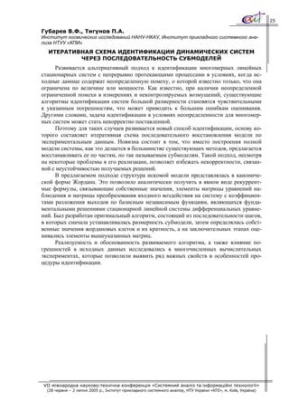 25

Губарев В.Ф., Тигунов П.А.
Институт космических исследований НАНУ-НКАУ, Институт прикладного системного ана-
лиза НТУУ «КПИ»
  ИТЕРАТИВНАЯ СХЕМА ИДЕНТИФИКАЦИИ ДИНАМИЧЕСКИХ СИСТЕМ
          ЧЕРЕЗ ПОСЛЕДОВАТЕЛЬНОСТЬ СУБМОДЕЛЕЙ
     Развивается альтернативный подход к идентификации многомерных линейных
стационарных систем с непрерывно протекающими процессами в условиях, когда ис-
ходные данные содержат неопределенную помеху, о которой известно только, что она
ограничена по величине или мощности. Как известно, при наличии неопределенной
ограниченной помехи в измерениях и неконтролируемых возмущений, существующие
алгоритмы идентификации систем большой размерности становятся чувствительными
к указанным погрешностям, что может приводить к большим ошибкам оценивания.
Другими словами, задача идентификации в условиях неопределенности для многомер-
ных систем может стать некорректно поставленной.
     Поэтому для таких случаев развивается новый способ идентификации, основу ко-
торого составляет итеративная схема последовательного восстановления модели по
экспериментальным данным. Новизна состоит в том, что вместо построения полной
модели системы, как это делается в большинстве существующих методов, предлагается
восстанавливать ее по частям, по так называемым субмоделям. Такой подход, несмотря
на некоторые проблемы в его реализации, позволяет избежать некорректности, связан-
ной с неустойчивостью получаемых решений.
     В предлагаемом подходе структура искомой модели представлялась в канониче-
ской форме Жордана. Это позволило аналитически получить в явном виде рекуррент-
ные формулы, связывающие собственные значения, элементы матрицы уравнений на-
блюдения и матрицы преобразования входного воздействия на систему с коэффициен-
тами разложения выходов по базисным независимым функциям, являющихся фунда-
ментальными решениями стационарной линейной системы дифференциальных уравне-
ний. Был разработан оригинальный алгоритм, состоящий из последовательности шагов,
в которых сначала устанавливалась размерность субмодели, затем определялись собст-
венные значения жордановых клеток и их кратность, а на заключительных этапах оце-
нивались элементы вышеуказанных матриц.
     Реализуемость и обоснованность развиваемого алгоритма, а также влияние по-
грешностей в исходных данных исследовались в многочисленных вычислительных
экспериментах, которые позволили выявить ряд важных свойств и особенностей про-
цедуры идентификации.




VII міжнародна науково-технічна конференція «Системний аналіз та інформаційні технології»
  (28 червня – 2 липня 2005 р., Інститут прикладного системного аналізу, НТУ України «КПІ», м. Київ, Україна)
 