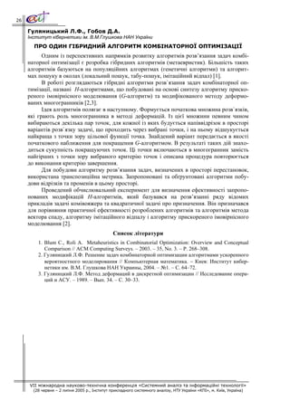 26

     Гуляницький Л.Ф., Гобов Д.А.
     Інститут кібернетики ім. В.М.Глушкова НАН України
       ПРО ОДИН ГІБРИДНИЙ АЛГОРИТМ КОМБІНАТОРНОЇ ОПТИМІЗАЦІЇ
           Одним із перспективних напрямків розвитку алгоритмів розв’язання задач комбі-
     наторної оптимізації є розробка гібридних алгоритмів (метаевристик). Більшість таких
     алгоритмів базуються на популяційних алгоритмах (генетичні алгоритми) та алгорит-
     мах пошуку в околах (локальний пошук, табу-пошук, імітаційний відпал) [1].
           В роботі розглядаються гібридні алгоритми розв`язання задач комбінаторної оп-
     тимізації, названі Н-алгоритмами, що побудовані на основі синтезу алгоритму приско-
     реного імовірнісного моделювання (G-алгоритм) та модифікованого методу деформо-
     ваних многогранників [2,3].
           Ідея алгоритмів полягає в наступному. Формується початкова множина розв`язків,
     які грають роль многогранника в методі деформацій. Із цієї множини певним чином
     вибираються декілька пар точок, для кожної із яких будується напіввідрізок в просторі
     варіантів розв`язку задачі, що проходить через вибрані точки, і на ньому відшукується
     найкраща з точки зору цільової функції точка. Знайдений варіант передається в якості
     початкового наближення для покращення G-алгоритмом. В результаті таких дій знахо-
     диться сукупність покращуючих точок. Ці точки включаються в многогранник замість
     найгірших з точки зору вибраного критерію точок і описана процедура повторюється
     до виконання критерію завершення.
           Для побудови алгоритму розв’язання задач, визначених в просторі перестановок,
     використана транспозиційна метрика. Запропоновані та обґрунтовані алгоритми побу-
     дови відрізків та променів в цьому просторі.
           Проведений обчислювальний експеримент для визначення ефективності запропо-
     нованих модифікацій Н-алгоритмів, який базувався на розв’язанні ряду відомих
     прикладів задачі комівояжера та квадратичної задачі про призначення. Він призначався
     для порівняння практичної ефективності розроблених алгоритмів та алгоритмів метода
     вектора спаду, алгоритму імітаційного відпалу і алгоритму прискореного імовірнісного
     моделювання [2].
                                               Список літератури
         1. Blum C., Roli A. Metaheuristics in Combinatorial Optimization: Overview and Conceptual
            Comparison // ACM Computing Surveys. – 2003. – 35, No. 3. – P. 268–308.
         2. Гуляницкий Л.Ф. Решение задач комбинаторной оптимизации алгоритмами ускоренного
            вероятностного моделирования // Компьютерная математика. − Киев: Институт кибер-
            нетики им. В.М. Глушкова НАН Украины, 2004. – №1. – С. 64–72.
         3. Гуляницкий Л.Ф. Метод деформаций в дискретной оптимизации // Исследование опера-
            ций и АСУ. – 1989. – Вып. 34. – С. 30–33.




     VII міжнародна науково-технічна конференція «Системний аналіз та інформаційні технології»
       (28 червня – 2 липня 2005 р., Інститут прикладного системного аналізу, НТУ України «КПІ», м. Київ, Україна)
 