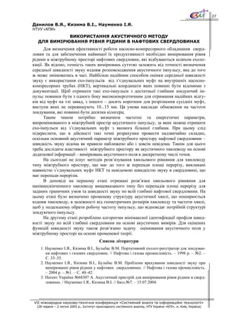 27

Данилов В.Я., Кизима В.І., Науменко І.Я.
НТУУ «КПИ»
            ВИКОРИСТАННЯ АКУСТИЧНОГО МЕТОДУ
  ДЛЯ ВИМІРЮВАННЯ РІВНЯ РІДИНИ В НАФТОВИХ СВЕРДЛОВИНАХ
      Для визначення ефективності роботи насосно-компресорного обладнання сверд-
ловин та для забезпечення найвищої їх продуктивності необхідно вимірювання рівня
рідини в міжтрубному просторі нафтових свердловин, які відбуваються шляхом ехоло-
кації. Як відомо, точність таких вимірювань суттєво залежить від точності визначення
середньої швидкості звуку вздовж розповсюдження акустичного імпульсу, яка до того
ж може змінюватись в часі. Найбільш надійним способом оцінки середньої швидкості
звуку є використання ехо-імпульсів від з’єднувальних муфт на внутрішніх насосно-
компресорних трубах (НКТ), вертикальні координати яких повинні бути відомими з
документації. Щоб отримати такі ехо-імпульси з достатньої глибини зондуючий ім-
пульс повинен бути з одного боку високоенергетичним для отримання надійних відгу-
ків від муфт на тлі завад, з іншого – досить коротким для розрізнення сусідніх муфт,
виступи яких не перевищують 10...15 мм. Ця умова накладає обмеження на частоти
зондування, які повинні бути десятки кілогерц.
      Таким чином потрібно визначити частотні та енергетичні параметри,
випромінюваного в міжтрубний простір акустичного імпульсу, за яких можна отримати
ехо-імпульси від з’єднувальних муфт з якомога більшої глибини. При цьому слід
підкреслити, що в дійсності такі точні розрахунки провести надзвичайно складно,
оскільки основний акустичний параметр міжтрубного простору нафтової свердловини –
швидкість звуку відома як правило наближено або і зовсім невідома. Таким для цього
треба дослідити властивості міжтрубного простору як акустичного хвилеводу на основі
додаткової інформації – вимірювань акустичного поля в дискретному числі точок.
      На сьогодні не існує методів розв’язування хвильового рівняння для хвилеводу
типу міжтрубного простору, що має до того ж перепади площі перерізу, викликані
наявністю з’єднувальних муфт НКТ та невідомою швидкістю звуку в свердловині, що
має перепади перерізів.
      В доповіді на першому етапі отримані розв’язки хвильового рівняння для
напівнескінченного хвилеводу вищевказаного типу без перепадів площі перерізу для
заданих граничних умов та швидкості звуку по всій глибині нафтової свердловини. На
цьому етапі було визначено променеву структуру акустичної хвилі, що поширюється
вздовж хвилеводу, в залежності від геометричних розмірів хвилеводу та частоти хвилі,
щоб у подальшому обрати робочу частоту імпульсу, що відповідає потрібній структурі
зондуючого імпульсу.
      На другому етапі розроблено алгоритми мінімаксної ідентифікації профіля швид-
кості звуку по всій глибині свердловини на основі акустичних вимірів. Для оцінених
функцій швидкості звуку також розв’язано задачу оцінювання акустичного поля у
міжтрубному просторі на основі променевої теорії.
                                          Список літератури
    1. Науменко І.Я., Кизима В.І., Бульбас В.М. Портативний ехолот-реєстратор для зондуван-
       ня нафтових і газових свердловин. // Нафтова і газова промисловість. – 1998 р. – №2. –
       С. 33–35.
    2. Науменко І.Я., Кизима В.І., Бульбас В.М. Проблеми врахування швидкості звуку при
       вимірюванні рівня рідини у нафтових свердловинах. // Нафтова і газова промисловість.
       – 2004 р. – №1. – С. 40–42.
    3. Патент України №68307 А. Акустичний пристрій для вимірювання рівня рідини в сверд-
       ловинах. / Науменко І.Я., Кизима В.І. // Бюл.№7. – 15.07.2004.



VII міжнародна науково-технічна конференція «Системний аналіз та інформаційні технології»
  (28 червня – 2 липня 2005 р., Інститут прикладного системного аналізу, НТУ України «КПІ», м. Київ, Україна)
 