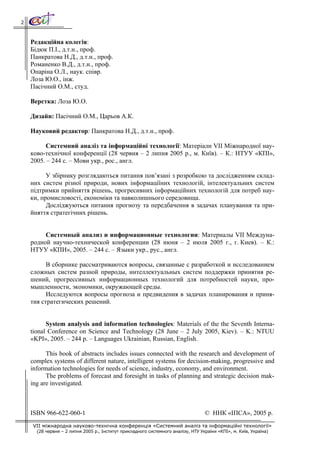2



    Редакційна колегія:
    Бідюк П.І., д.т.н., проф.
    Панкратова Н.Д., д.т.н., проф.
    Романенко В.Д., д.т.н., проф.
    Опаріна О.Л., наук. співр.
    Лоза Ю.О., інж.
    Пасічний О.М., студ.

    Верстка: Лоза Ю.О.

    Дизайн: Пасічний О.М., Царьов А.К.

    Науковий редактор: Панкратова Н.Д., д.т.н., проф.

         Системний аналіз та інформаційні технології: Матеріали VІІ Міжнародної нау-
    ково-технічної конференції (28 червня – 2 липня 2005 р., м. Київ). – К.: НТУУ «КПІ»,
    2005. – 244 с. – Мови укр., рос., англ.

          У збірнику розглядаються питання пов’язані з розробкою та дослідженням склад-
    них систем різної природи, нових інформаціїних технологій, інтелектуальних систем
    підтримки прийняття рішень, прогресивних інформаційних технологій для потреб нау-
    ки, промисловості, економіки та навколишнього середовища.
          Досліджуються питання прогнозу та передбачення в задачах планування та при-
    йняття стратегічних рішень.


         Системный анализ и информационные технологии: Материалы VІІ Междуна-
    родной научно-технической конференции (28 июня – 2 июля 2005 г., г. Киев). – К.:
    НТУУ «КПИ», 2005. – 244 с. – Языки укр., рус., англ.

          В сборнике рассматриваются вопросы, связанные с разработкой и исследованием
    сложных систем разной природы, интеллектуальных систем поддержки принятия ре-
    шений, прогрессивных информационных технологий для потребностей науки, про-
    мышленности, экономики, окружающей среды.
          Исследуются вопросы прогноза и предвидения в задачах планирования и приня-
    тия стратегических решений.


          System analysis and information technologies: Materials of the the Seventh Interna-
    tional Conference on Science and Technology (28 June – 2 July 2005, Kiev). – K.: NTUU
    «KPI», 2005. – 244 p. – Languages Ukrainian, Russian, English.

          This book of abstracts includes issues connected with the research and development of
    complex systems of different nature, intelligent systems for decision-making, progressive and
    information technologies for needs of science, industry, economy, and environment.
          The problems of forecast and foresight in tasks of planning and strategic decision mak-
    ing are investigated.



    ISBN 966-622-060-1                                                             © ННК «ІПСА», 2005 р.
    VII міжнародна науково-технічна конференція «Системний аналіз та інформаційні технології»
      (28 червня – 2 липня 2005 р., Інститут прикладного системного аналізу, НТУ України «КПІ», м. Київ, Україна)
 