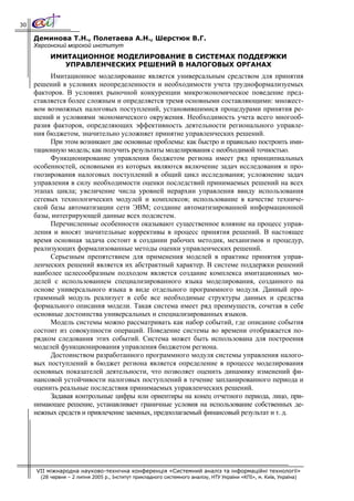 30

     Деминова Т.Н., Полетаева А.Н., Шерстюк В.Г.
     Херсонский морской институт
           ИМИТАЦИОННОЕ МОДЕЛИРОВАНИЕ В СИСТЕМАХ ПОДДЕРЖКИ
              УПРАВЛЕНЧЕСКИХ РЕШЕНИЙ В НАЛОГОВЫХ ОРГАНАХ
          Имитационное моделирование является универсальным средством для принятия
     решений в условиях неопределенности и необходимости учета трудноформализуемых
     факторов. В условиях рыночной конкуренции микроэкономическое поведение пред-
     ставляется более сложным и определяется тремя основными составляющими: множест-
     вом возможных налоговых поступлений, установившимися процедурами принятия ре-
     шений и условиями экономического окружения. Необходимость учета всего многооб-
     разия факторов, определяющих эффективность деятельности регионального управле-
     ния бюджетом, значительно усложняет принятие управленческих решений.
          При этом возникают две основные проблемы: как быстро и правильно построить ими-
     тационную модель; как получить результаты моделирования с необходимой точностью.
          Функционирование управления бюджетом региона имеет ряд принципиальных
     особенностей, основными из которых являются включение задач исследования и про-
     гнозирования налоговых поступлений в общий цикл исследования; усложнение задач
     управления в силу необходимости оценки последствий принимаемых решений на всех
     этапах цикла; увеличение числа уровней иерархии управления ввиду использования
     сетевых технологических модулей и комплексов; использование в качестве техниче-
     ской базы автоматизации сети ЭВМ; создание автоматизированной информационной
     базы, интегрирующей данные всех подсистем.
          Перечисленные особенности оказывают существенное влияние на процесс управ-
     ления и вносят значительные коррективы в процесс принятия решений. В настоящее
     время основная задача состоит в создании рабочих методик, механизмов и процедур,
     реализующих формализованные методы оценки управленческих решений.
          Серьезным препятствием для применения моделей в практике принятия управ-
     ленческих решений является их абстрактный характер. В системе поддержки решений
     наиболее целесообразным подходом является создание комплекса имитационных мо-
     делей с использованием специализированного языка моделирования, созданного на
     основе универсального языка в виде отдельного программного модуля. Данный про-
     граммный модуль реализует в себе все необходимые структуры данных и средства
     формального описания модели. Такая система имеет ряд преимуществ, сочетая в себе
     основные достоинства универсальных и специализированных языков.
          Модель системы можно рассматривать как набор событий, где описание события
     состоит из совокупности операций. Поведение системы во времени отображается по-
     рядком следования этих событий. Система может быть использована для построения
     моделей функционирования управления бюджетом региона.
          Достоинством разработанного программного модуля системы управления налого-
     вых поступлений в бюджет региона является определение в процессе моделирования
     основных показателей деятельности, что позволяет оценить динамику изменений фи-
     нансовой устойчивости налоговых поступлений в течение запланированного периода и
     оценить реальные последствия принимаемых управленческих решений.
          Задавая контрольные цифры или ориентиры на конец отчетного периода, лицо, при-
     нимающее решение, устанавливает граничные условия на использование собственных де-
     нежных средств и привлечение заемных, предполагаемый финансовый результат и т. д.




     VII міжнародна науково-технічна конференція «Системний аналіз та інформаційні технології»
       (28 червня – 2 липня 2005 р., Інститут прикладного системного аналізу, НТУ України «КПІ», м. Київ, Україна)
 