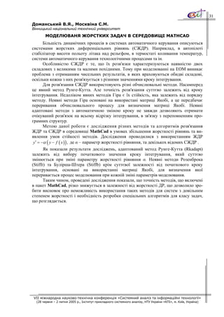 31

Доманський В.Я., Москвіна С.М.
Вінницький національний технічний університет
       МОДЕЛЮВАНЯ ЖОРСТКИХ ЗАДАЧ В СЕРЕДОВИЩІ MATHCAD
        Більшість динамічних процесів в системах автоматичного керування описуються
системами жорстких диференціальних рівнянь (СЖДР). Наприклад, в автопілоті
стабілізатор висоти польоту літака над рельєфом, в термостаті коливання температур,
системи автоматичного керування технологічними процесами та ін.
        Особливістю СЖДР є те, що їх розв'язки характеризуються наявністю двох
складових з великими та малими похідними. Тому при моделюванні на ЕОМ виникає
проблема з отриманням чисельних результатів, в яких враховуються обидві складові,
оскільки кожна з них розв'язується з різними значеннями кроку інтегрування.
        Для розв'язання СЖДР використовують різні обчислювальні методи. Насамперед
це явний метод Рунге-Кутта. Але точність розв'язання суттєво залежить від кроку
інтегрування. Недоліком явних методів Гіра є їх стійкість, яка залежить від порядку
методу. Неявні методи Гіра основані на використані матриці Якобі, а це передбачає
переривання обчислювального процесу для визначення матриці Якобі. Неявні
адаптовані методи з автоматичною зміною кроку не завжди дозволяють отримати
очікуваний розв'язок на всьому відрізку інтегрування, в зв'язку з переповненням про-
грамних структур.
        Метою даної роботи є дослідження різних методів та алгоритмів розв'язання
ЖДР та СЖДР в середовищі MathCad в умовах збільшення жорсткості рівнянь та ви-
явлення умов стійкості методів. Дослідження проводилися з використанням ЖДР
 y ′ = −α ( y − f ( x ) ) , де α – параметр жорсткості рівняння, та декількох відомих СЖДР .
       Як показали результати досліджень, адаптований метод Рунге-Кутта (Rkadapt)
залежить від вибору початкового значення кроку інтегрування, який суттєво
змінюється при зміні параметру жорсткості рівняння α. Неявні методи Розенброка
(Stiffr) та Булірша-Штера (Stiffb) крім суттєвої залежності від початкового кроку
інтегрування, основані на використанні матриці Якобі, для визначення якої
переривається процес моделювання при кожній зміні параметрів моделювання.
       Таким чином, проведені дослідження показали, що точність методів, що включені
в пакет MathCad, різко знижується в залежності від жорсткості ДР, що дозволило зро-
бити висновок про неможливість використання таких методів для систем з довільним
степенем жорсткості і необхідність розробки спеціальних алгоритмів для класу задач,
що розглядається.




VII міжнародна науково-технічна конференція «Системний аналіз та інформаційні технології»
  (28 червня – 2 липня 2005 р., Інститут прикладного системного аналізу, НТУ України «КПІ», м. Київ, Україна)
 