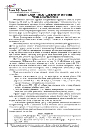32

     Дронь В.С., Дронь Ю.С.
     Чернівецький національний університет
                ФУНКЦІОНАЛЬНА МОДЕЛЬ НАКОПИЧЕННЯ ЕЛЕМЕНТІВ
                           ҐРУНТОВИХ ОРТШТЕЙНІВ
            Ортштейнами називають грунтові новоутворення округлої чи овальної форми
     розміром від 0,5 до 20 мм [1]. Ортштейни містять підвищену у порівнянні з оточуючою
     породою кількість заліза, марганцю, фосфору та інших мікроелементів, причому їх хімі-
     чний склад у генетично спільних грунтах визначається, в першу чергу, гідрологічним
     режимом. Саме перезволоженість та відновні умови визначені більшістю дослідників
     основними чинниками утворення ортштейнів. З іншого боку співвідношення кислото-
     розчинних форм заліза та марганцю в ортштейнах автори [1] пропонують використову-
     вати як кількісну характеристику рівня заболоченості мінеральних грунтів.
            Процес формування ортштейнів у грунті, на нашу думку, має ціклічний характер,
     а кожний період розбивається на кілька етапів [2]. Розглянемо їх на прикладі процесу
     накопичення заліза.
            При перезволоженні різко зменшується інтенсивність газообміну між грунтом та атмо-
     сферою, що за умови активного функціонування мікробоценозу веде до поступового зни-
     ження вмісту вільного кисню та розвитку відновних умов. Зі зниженням окисно-відновного
     потенціалу (ОВП) відбувається поступове відновлення всіх окисно-відновних систем грунту,
     в тому числі і сполук елементів змінної валентності. Зокрема відновлення заліза проходить
     при Еh нижче 300 мВ. При цьому різко зростає вміст відновлених форм, які мають вищу
     розчинність, а тому можуть переміщуватися як з ґрунтовим розчином, так і в ньому.
            Наступне зменшення перезволоженості веде до зростання аерації і поступово-
     го підвищення ОВП грунту. При досягненні значень Еh 400 мВ і більше відбуваєть-
     ся процес хімічного окислення відновленого заліза. У діапазоні значень Еh 350 –
     400 мВ окислюватися відновлене залізо може лише під впливом хемотрофних мікро-
     організмів, що знижує його концентрацію у зоні їх перебування і призводить до дифу-
     зії відновленого заліза до цих зон і осадження у новоутвореннях.
            Отже, можна виділити чотири випадки – етапи зміни чи сталості маси заліза в
     ортштейнах:
            1) випадок перезволоженого грунту, що характеризується низким рівнем ОВП
               (Еh < 300 мВ) і процесом відновлення, тобто розчинення заліза з ортштейнів,
            2) при Еh в межах 300 – 350 мВ існує відновлене залізо, але його окис-
               лення і зміна маси в ортштейнах є неможливими,
            3) при Еh в межах 350 – 400 мВ відбувається окислення заліза у зонах дії хемот-
               рофних мікроорганізмів і його сегрегація,
            4) випадок високого рівня ОВП (Еh > 400 мВ), що призводить до наявності у гру-
               нті тільки окислених форм заліза і зменшення до мінімума його дифузії.
            У роботі вперше побудовано та досліджено математичну модель процесу накопичення
     заліза в ортштейні. У моделі враховано вказані вище випадки. Використовуючи її, можна:
            – за ґрунтовими та гідрологічними характеристиками визначити динаміку густини
     у грунті заліза різних форм та середньої маси заліза в ортштейнах;
            – за відомими характеристиками грунту та вибірковими значеннями масових час-
     ток ортштейнів у грунті та окисленого заліза в ортштейні знайти співвідношення між
     тривалістю періодів розчинення (відновлення) заліза та його сегрегації.
            Аналогічно будуються і досліджуються математичні моделі процесів накопичення
     інших елементів ортштейнів.
                                         Список літератури
         1. Зайдельман Ф.Р., Никифорова А.С. Генезис и диагностическое значение новообразований
            почв лесной и лесостепной зон. – М.: Изд-во МГУ, 2001.-216 с.
         2. Дронь Ю.С. Ґрунтовий гідрофорфізм та його оцінки: Монографія. – Чернівці: Книги
            XXI, 2004. – 102 с.
     VII міжнародна науково-технічна конференція «Системний аналіз та інформаційні технології»
       (28 червня – 2 липня 2005 р., Інститут прикладного системного аналізу, НТУ України «КПІ», м. Київ, Україна)
 