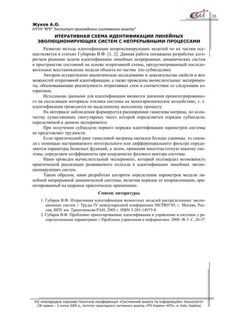 33

Жуков А.О.
НТУУ "КПІ" "Інститут прикладного системного аналізу"
       ИТЕРАТИВНАЯ СХЕМА ИДЕНТИФИКАЦИИ ЛИНЕЙНЫХ
  ЭВОЛЮЦИОНИРУЮЩИХ СИСТЕМ С НЕПРЕРЫВНЫМИ ПРОЦЕССАМИ
      Развитие метода идентификации аппроксимирующих моделей по их частям осу-
ществляется в статьях Губарева В.Ф. [1, 2]. Данная работа посвящена разработке алго-
ритмов решения задачи идентификации линейных непрерывных динамических систем
в пространстве состояний на основе итеративной схемы, предусматривающей последо-
вательное восстановление модели объекта по частям (по субмоделям).
      Автором осуществлено аналитическое исследование и доказательства свойств и воз-
можностей итеративной идентификации, а также проведены вычислительные эксперимен-
ты, обосновывающие реализуемость итеративных схем в соответствии со следующим ал-
горитмом.
      Исходными данными для идентификации являются значения проинтегрированно-
го на скользящем интервале отклика системы на моногармоническое воздействие, т. е.
идентификация проводится по выделенному выходному процессу.
      На интервале наблюдения формируется расширенная ганкелева матрица, по коли-
честву существенных сингулярных чисел которой определяется порядок субмодели,
определяемой в данном эксперименте.
      При получении субмодели первого порядка идентификация параметров системы
не представляет трудности.
      Если практический ранг ганкелевой матрицы оказался больше единицы, то снача-
ла с помощью настраиваемого интегрального или дифференциального фильтра опреде-
ляются параметры базисных функций, а затем, применяя многочастотную накачку сис-
темы, определяем коэффициенты при координатах фазового вектора системы.
      Нами проведен вычислительный эксперимент, который подтвердил возможность
практической реализации развиваемого подхода к идентификации линейных эволю-
ционирующих систем.
      Таким образом, нами разработан алгоритм определения параметров модели ли-
нейной непрерывной динамической системы, включая порядок ее аппроксимации, ори-
ентированный на широкое практическое применение.
                                         Список литературы
    1. Губарев В.Ф. Итеративная идентификация моментных моделей распределенных эволю-
       ционных систем // Труды IV международной конференции SICPRO’05, г. Москва, Рос-
       сия, ИПУ им. Трапезникова РАН, 2005 г. ISBN 5-201-14975-8
    2. Губарев В.Ф. Проблемно ориентированные идентификация и управление в системах с ра-
       спределенными параметрами // Проблемы управления и информатики. 2000. № 3. С. 26-37




VII міжнародна науково-технічна конференція «Системний аналіз та інформаційні технології»
  (28 червня – 2 липня 2005 р., Інститут прикладного системного аналізу, НТУ України «КПІ», м. Київ, Україна)
 