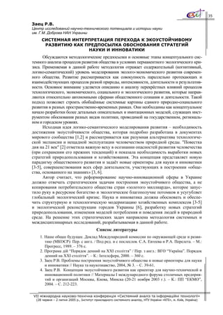 35

Заец Р.В.
Центр исследований научно-технического потенциала и истории науки
им. Г.М. Доброва НАН Украины
     СИСТЕМНАЯ ИНТЕРПРЕТАЦИЯ ПЕРЕХОДА К ЭКОУСТОЙЧИВОМУ
      РАЗВИТИЮ КАК ПРЕДПОСЫЛКА ОБОСНОВАНИЯ СТРАТЕГИЙ
                    НАУКИ И ИННОВАТИКИ
      Обсуждаются методологические предпосылки и основные этапы концептуального сис-
темного анализа процессов развития общества в условиях перманентного экологического кри-
зиса. Применяемая в данной работе методология отражает содержательный (когнитивный,
логико-семантический) уровень моделирования эколого-экономического развития современ-
ного общества. Развитие рассматривается как совокупность параллельно протекающих и
взаимодействующих процессов разной природы, интенсивности, длительности и результатив-
ности. Основное внимание уделяется описанию и анализу перекрёстных влияний процессов
технологического, экономического, социального и экологического развития, которые направ-
ляются относительно автономными сферами общественного сознания и деятельности. Такой
подход позволяет строить обобщённые системные картины единого природно-социального
развития в разных пространственно-временных рамках. Они необходимы как концептуальное
начало разработки более детальных описательных и имитационных моделей, служащих инст-
рументом обоснования разных видов политики, проводимой на государственном, региональ-
ном и городском уровнях.
      Исходная идея логико-семантического моделирования развития – необходимость
достижения экоустойчивости общества, которая подробно разработана в документах
мирового сообщества [1,2] и рассматривается как разумная альтернатива технологиче-
ской экспансии и нещадной эксплуатации человечеством природной среды. "Повестка
дня на 21 век" [2] отметила важную веху в осознании опасностей развития человечества
(при сохранении его прежних тенденций) и показала необходимость выработки новых
стратегий природопользования и хозяйствования. Эта концепция представляет новую
парадигму общественного развития и задаёт новые ориентиры для науки и инноватики
[3-5], совершенствования всех сфер деятельности, участвующих в построении «обще-
ства, основанного на знаниях» [3, 6].
      Автор считает, что реформирование научно-инновационной сферы в Украине
должно отвечать стратегическим задачам построения экоустойчивого общества, а не
копирования потребительского общества стран «золотого миллиарда», которое запус-
тило руку в ресурсное богатство и экологическое благополучие потомков и усугубляет
глобальный экологический кризис. Наука и инноватика должна обосновать и обеспе-
чить структурную и технологическую модернизацию хозяйственных комплексов [3-5]
и экологической реконструкции городов Украины [6], разработку новых стратегий
природопользования, изменения моделей потребления и поведения людей в природной
среде. На решение этих стратегических задач направлена методология системных и
междисциплинарных исследований, разрабатываемая в данной работе.
                                         Список литературы
    1. Наше общее будущее. Доклад Международной комиссии по окружающей среде и разви-
       тию (МКОСР): Пер. с англ. / Под ред. и с послеслов. С.А. Евтеева и Р.А. Перелета. – М.:
       Прогресс, 1989. – 376 с.
    2. Програма дій “Порядок денний на ХХІ століття” / Пер. з англ.: ВГО “Україна”. Порядок
       денний на ХХІ століття”. – К.: Інтелсфера, 2000. – 360 с.
    3. Заец Р.В. Проблемы построения экоустойчивого общества и новые ориентиры для науки
       и инноватики // Наука та наукознавство, 2004, № 3. – С. 39-61.
    4. Заец Р.В. Концепция экоустойчивого развития как ориентир для научно-технической и
       инновационной политики // Материалы І международного форума столичных предприя-
       тий и организаций Москвы, Киева, Минска (20-21 ноября 2003 г.). – К.: ПП “ЕКМО”,
       2004. – С. 212-223.

VII міжнародна науково-технічна конференція «Системний аналіз та інформаційні технології»
  (28 червня – 2 липня 2005 р., Інститут прикладного системного аналізу, НТУ України «КПІ», м. Київ, Україна)
 