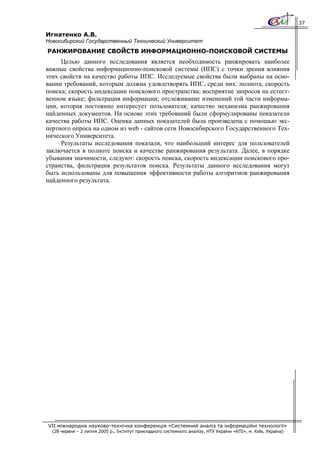 37

Игнатенко А.В.
Новосибирский Государственный Технический Университет
РАНЖИРОВАНИЕ СВОЙСТВ ИНФОРМАЦИОННО-ПОИСКОВОЙ СИСТЕМЫ
     Целью данного исследования является необходимость ранжировать наиболее
важные свойства информационно-поисковой системы (ИПС) с точки зрения влияния
этих свойств на качество работы ИПС. Исследуемые свойства были выбраны на осно-
вании требований, которым должна удовлетворять ИПС, среди них: полнота, скорость
поиска; скорость индексации поискового пространства; восприятие запросов на естест-
венном языке; фильтрация информации; отслеживание изменений той части информа-
ции, которая постоянно интересует пользователя; качество механизма ранжирования
найденных документов. На основе этих требований были сформулированы показатели
качества работы ИПС. Оценка данных показателей была произведена с помощью экс-
пертного опроса на одном из web - сайтов сети Новосибирского Государственного Тех-
нического Университета.
     Результаты исследования показали, что наибольший интерес для пользователей
заключается в полноте поиска и качестве ранжирования результата. Далее, в порядке
убывания значимости, следуют: скорость поиска, скорость индексации поискового про-
странства, фильтрация результатов поиска. Результаты данного исследования могут
быть использованы для повышения эффективности работы алгоритмов ранжирования
найденного результата.




VII міжнародна науково-технічна конференція «Системний аналіз та інформаційні технології»
  (28 червня – 2 липня 2005 р., Інститут прикладного системного аналізу, НТУ України «КПІ», м. Київ, Україна)
 