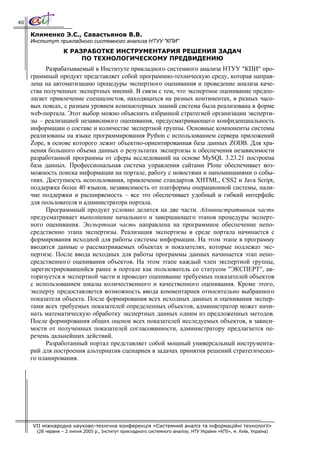 40

     Клименко Э.С., Савастьянов В.В.
     Институт прикладного системного анализа НТУУ "КПИ"
                   К РАЗРАБОТКЕ ИНСТРУМЕНТАРИЯ РЕШЕНИЯ ЗАДАЧ
                        ПО ТЕХНОЛОГИЧЕСКОМУ ПРЕДВИДЕНИЮ
           Разрабатываемый в Институте прикладного системного анализа НТУУ "КПИ" про-
     граммный продукт представляет собой программно-техническую среду, которая направ-
     лена на автоматизацию процедуры экспертного оценивания и проведение анализа каче-
     ства полученных экспертных мнений. В связи с тем, что экспертное оценивание предпо-
     лагает привлечение специалистов, находящихся на разных континентах, в разных часо-
     вых поясах, с разным уровнем компьютерных знаний система была реализована в форме
     web-портала. Этот выбор можно объяснить избранной стратегией организации эксперти-
     зы – реализацией независимого оценивания, предусматривающего конфиденциальность
     информации о составе и количестве экспертной группы. Основные компоненты системы
     реализованы на языке программирования Python с использованием сервера приложений
     Zope, в основе которого лежит объектно-ориентированная база данных ZODB. Для хра-
     нения большого объема данных о результатах экспертизы и обеспечения независимости
     разработанной программы от сферы исследований на основе MySQL 3.23.21 построена
     база данных. Профессиональная система управления сайтами Plone обеспечивает воз-
     можность поиска информации на портале, работу с новостями и напоминаниями о собы-
     тиях. Доступность использования, привлечение стандартов XHTML, CSS2 и Java Script,
     поддержка более 40 языков, независимость от платформы операционной системы, нали-
     чие поддержки и расширяемость – все это обеспечивает удобный и гибкий интерфейс
     для пользователя и администратора портала.
           Программный продукт условно делится на две части. Административная часть
     предусматривает выполнение начального и завершающего этапов процедуры эксперт-
     ного оценивания. Экспертная часть направлена на программное обеспечение непо-
     средственно этапа экспертизы. Реализация экспертизы в среде портала начинается с
     формирования исходной для работы системы информации. На этом этапе в программу
     вводятся данные о рассматриваемых объектах и показателях, которые подлежат экс-
     пертизе. После ввода исходных для работы программы данных начинается этап непо-
     средственного оценивания объектов. На этом этапе каждый член экспертной группы,
     зарегистрировавшийся ранее в портале как пользователь со статусом "ЭКСПЕРТ", ав-
     торизуется в экспертной части и проводит оценивание требуемых показателей объектов
     с использованием шкалы количественного и качественного оценивания. Кроме этого,
     эксперту предоставляется возможность ввода комментариев относительно выбранного
     показателя объекта. После формирования всех исходных данных и оценивания экспер-
     тами всех требуемых показателей определенных объектов, администратор может начи-
     нать математическую обработку экспертных данных одним из предложенных методов.
     После формирования общих оценок всех показателей исследуемых объектов, в зависи-
     мости от полученных показателей согласованности, администратору предлагается пе-
     речень дальнейших действий.
           Разработанный портал представляет собой мощный универсальный инструмента-
     рий для построения альтернатив сценариев в задачах принятия решений стратегическо-
     го планирования.




     VII міжнародна науково-технічна конференція «Системний аналіз та інформаційні технології»
       (28 червня – 2 липня 2005 р., Інститут прикладного системного аналізу, НТУ України «КПІ», м. Київ, Україна)
 
