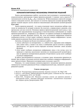 41

Козин И.В.
Запорожский национальный университет
         НЕМАНИПУЛИРУЕМЫЕ МЕХАНИЗМЫ ПРИНЯТИЯ РЕШЕНИЙ
      Задача, рассматриваемая в работе, достаточно часто возникает в экономических и
социологических приложениях теории принятия решений. А именно: пусть имеется N
экономических агентов A1,A2,…,AN, и множество S={s} возможных стратегий коопера-
тивного поведения агентов. Для каждого из агентов определена целевая функция Fi(s),
причем задачей каждого агента является максимизация собственной целевой функции
Fi(s)->max.
      Задача принятия решений - это задача отыскания такого механизма выбора стра-
тегии на множестве S, который позволял бы получить «справедливое» решение, ком-
промиссное для всех агентов. Основные правила принятия решений такого рода, и тре-
бования к ним предъявляемые исследуются в многочисленных публикациях по теории
принятия решений (см., например [1,2]). Обычно эти правила основаны на информации
о значениях целевых функций агентов. Но, если источником информации являются
сообщения агентов, то агент может сообщить заведомо ложную информацию с целью,
чтобы принятое решение было более выгодным для него.
      Аксиомы, которыми мы будем пользоваться в работе таковы:
      1. агенты действуют не кооперативно, т.е. любой агент, передавая свою информа-
         цию, может знать, а может и не знать о сообщениях других агентов и, априори,
         предполагает, что другие агенты передают истинные значения своих целевых
         функций;
      2. агент может сообщать искаженную информацию лишь в том случае, если это
         приводит к строгому увеличению значения его индивидуальной целевой функ-
         ции на принятом кооперативном решении. В противном случае агент сообщает
         истинную информацию.
      В работе рассматриваются подходы к созданию таких механизмов принятия ре-
шений, при которых отдельным агентом невыгодно сообщать неверную информацию о
своих предпочтениях. Приводятся интерпретации отдельных задач [3].
      Показано, что существование неманипулируемого механизма принятия решения
эквивалентно наличию равновесия Нэша в информационной игре, связанной с рассмат-
риваемой задачей.
                                         Список литературы
    1. Мулен Р. "Кооперативное принятие решений. Аксиомы и модели", М.,"Мир",1991
    2. Groves T., and Ledyard, "Optimal allocation off public goods: a solutionto the free rider prob-
       lem", Econometrica, 1977г., 45, 783-809.
    3. Козин И.В., Титаренко Н.Е. Механизм ключевых агентов для принятия решения в
       транспортной задаче., «Питання прикладної математики і математичного моделюван-
       ня», сборник трудов, Дніпропетровьк, 2004




VII міжнародна науково-технічна конференція «Системний аналіз та інформаційні технології»
  (28 червня – 2 липня 2005 р., Інститут прикладного системного аналізу, НТУ України «КПІ», м. Київ, Україна)
 