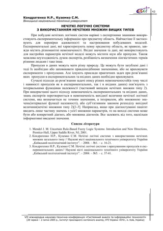 43

Кондратенко Н.Р., Куземко С.М.
Вінницький національний технічний університет
                      НЕЧІТКІ ЛОГІЧНІ СИСТЕМИ
           З ВИКОРИСТАННЯМ НЕЧІТКИХ МНОЖИН ВИЩИХ ТИПІВ
      При побудові нечітких логічних систем нарівні з експертними знаннями викори-
стовують експериментальну інформацію про предметну область. Найчастіше її застосо-
вують для перевірки адекватності та настроювання побудованих моделей.
Експериментальні дані, які характеризують певну предметну область, як правило, зав-
жди містять різноманітні невизначеності. Вхідні значення та дані, які використовують
для настройки параметрів нечіткої моделі можуть містити шум або пропуски. Також
можлива неузгодженість думок експертів, розбіжність визначення лінгвістичних термів
різними людьми і таке інше.
      Пропуски в даних можуть мати різну природу. Це можуть бути загублені дані і
тоді їх необхідно або заповнювати правдоподібними значеннями, або не враховувати
експерименти з пропусками. Але існують приклади практичних задач при розв’язанні
яких пропуски в експериментальних та вхідних даних необхідно враховувати.
      Сучасні підходи до розв’язання задачі опису різних невизначеностей(в тому числі
і наявності пропусків як в експериментальних, так і в вхідних даних) пов’язують з
інтервальними функціями належності (частковий випадок нечітких множин типу 2).
При використанні цього підходу невизначеність експериментальних та вхідних даних,
знань експертів перетворюється в невизначеність вихідної величини нечіткої логічної
системи, яка визначається не точним значенням, а інтервалом, або множиною зна-
чень(інтервальні функції належності), або суб’єктивним законом розподілу вихідної
величини(нечіткі множини типу 2)[1-3]. Наприклад, якщо при діагностуванні пацієнт
вводить лише частину значень з усієї множини параметрів, то на виході системи може
бути або конкретний діагноз, або множина діагнозів. Все залежить від того, наскільки
інформативні введенні значення.
                                          Список літератури
    1. Mendel J. M. Uncertain Rule-Based Fuzzy Logic Systems: Introduction and New Directions,
       Prentice-Hall, Upper Saddle River, NJ, 2001.
    2. Кондратенко Н.Р., Куземко С.М. Нечіткі логічні системи з використанням нечітких
       множин загального типу // Наукові вісті національного технічного університету України
       „Київський політехнічний інститут”. – 2004. – №1. – с. 16-21.
    3. Кондратенко Н.Р., Куземко С.М. Нечіткі логічні системи з врахуванням пропусків в екс-
       периментальних даних// Наукові вісті національного технічного університету України
       „Київський політехнічний інститут”. – 2004. – №5. – с. 37-41.




VII міжнародна науково-технічна конференція «Системний аналіз та інформаційні технології»
  (28 червня – 2 липня 2005 р., Інститут прикладного системного аналізу, НТУ України «КПІ», м. Київ, Україна)
 