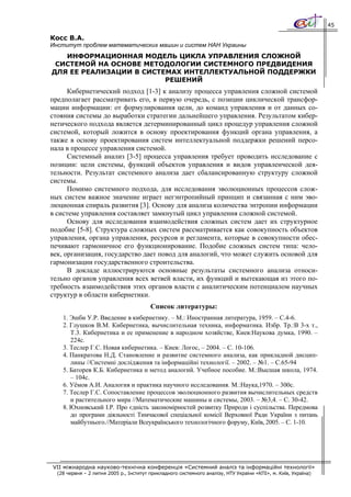 45

Косс В.А.
Институт проблем математических машин и систем НАН Украины
   ИНФОРМАЦИОННАЯ МОДЕЛЬ ЦИКЛА УПРАВЛЕНИЯ СЛОЖНОЙ
 СИСТЕМОЙ НА ОСНОВЕ МЕТОДОЛОГИИ СИСТЕМНОГО ПРЕДВИДЕНИЯ
ДЛЯ ЕЕ РЕАЛИЗАЦИИ В СИСТЕМАХ ИНТЕЛЛЕКТУАЛЬНОЙ ПОДДЕРЖКИ
                         РЕШЕНИЙ
      Кибернетический подход [1-3] к анализу процесса управления сложной системой
предполагает рассматривать его, в первую очередь, с позиции циклической трансфор-
мации информации: от формулирования цели, до команд управления и от данных со-
стояния системы до выработки стратегии дальнейшего управления. Результатом кибер-
нетического подхода является детерминированный цикл процедур управления сложной
системой, который ложится в основу проектирования функций органа управления, а
также в основу проектирования систем интеллектуальной поддержки решений персо-
нала в процессе управления системой.
      Системный анализ [3-5] процесса управления требует проводить исследование с
позиции: цели системы, функций объектов управления и видов управленческой дея-
тельности. Результат системного анализа дает сбалансированную структуру сложной
системы.
      Помимо системного подхода, для исследования эволюционных процессов слож-
ных систем важное значение играет негэнтропийный принцип и связанная с ним эво-
люционная спираль развития [3]. Основу для анализа количества энтропии информации
в системе управления составляет замкнутый цикл управления сложной системой.
      Основу для исследования взаимодействия сложных систем дает их структурное
подобие [5-8]. Структура сложных систем рассматривается как совокупность объектов
управления, органа управления, ресурсов и регламента, которые в совокупности обес-
печивают гармоничное его функционирование. Подобие сложных систем типа: чело-
век, организация, государство дает повод для аналогий, что может служить основой для
гармонизации государственного строительства.
      В докладе иллюстрируются основные результаты системного анализа относи-
тельно органов управления всех ветвей власти, их функций и вытекающая из этого по-
требность взаимодействия этих органов власти с аналитическим потенциалом научных
структур в области кибернетики.
                                         Список литературы:
    1. Эшби У.Р. Введение в кибернетику. – М.: Иностранная литература, 1959. – С.4-6.
    2. Глушков В.М. Кибернетика, вычислительная техника, информатика. Избр. Тр.:В 3-х т.,
       Т.3. Кибернетика и ее применение в народном хозяйстве, Киев:Наукова думка, 1990. –
       224с.
    3. Теслер Г.С. Новая кибернетика. – Киев: Логос, – 2004. – С. 10-106.
    4. Панкратова Н.Д. Становление и развитие системного анализа, как прикладной дисцип-
       лины //Системні дослідження та інформаційні технології. – 2002. – №1. – С.65-94
    5. Баторев К.Б. Кибернетика и метод аналогий. Учебное пособие. М.:Высшая школа, 1974.
       – 104с.
    6. Уёмов А.И. Аналогия и практика научного исследования. М.:Наука,1970. – 300с.
    7. Теслер Г.С. Сопоставление процессов эволюционного развития вычислительных средств
       и растительного мира //Математические машины и системы, 2003. – №3,4. – С. 30-42.
    8. Юхновський І.Р. Про єдність закономірностей розвитку Природи і суспільства. Передмова
       до програми діяльності Тимчасової спеціальної комісії Верховної Ради України з питань
       майбутнього.//Матеріали Всеукраїнського технологічного форуму, Київ, 2005. – С. 1-10.




VII міжнародна науково-технічна конференція «Системний аналіз та інформаційні технології»
  (28 червня – 2 липня 2005 р., Інститут прикладного системного аналізу, НТУ України «КПІ», м. Київ, Україна)
 