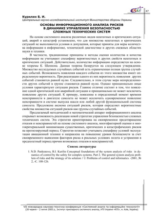 47

Курилин Б. И.
Центральный научно-исследовательский институт Министерства обороны Украины
                ОСНОВЫ ИНФОРМАЦИОННОГО АНАЛИЗА РИСКОВ
                 В ДИНАМИКЕ УПРАВЛЕНИЯ БЕЗОПАСНОСТЬЮ
                      СЛОЖНЫХ ТЕХНИЧЕСКИХ СИСТЕМ
     На основе системного анализа различных видов нештатных и критических ситуа-
ций, аварий и катастроф установлено, что для множества нештатных и критических
ситуаций не выполняются условия и допущения, которые приняты для меры количест-
ва информации в информатике, технической диагностике и других смежных областях
науки и техники.
     В частности, традиционные принципы и методы оценки количества и качества
информации не учитывают специфику вероятностных и других свойств нештатных и
критических ситуаций. Действительно, количество информации определяется на осно-
ве теоремы К. Шеннона. Данная теорема базируется на следующем утверждении.
Множество исследуемых случайных событий есть ограниченная полная группа случай-
ных событий. Возможность появления каждого события из этого множества имеет оп-
ределенную вероятность. При реализации одного из них вероятность появления других
событий становится равной нулю. Следовательно, в этом случае мера неопределенно-
сти других событий в группе становится равной нулю. Однако принципиально иные
условия характеризуют ситуации рисков. Главное отличие состоит в том, что появле-
ние одной критической или аварийной ситуации и принципиально не может исключить
появление других ситуаций. К примеру, появление в определенный момент времени
неисправности в двигателе самолета не может исключить одновременное появление
неисправности в системе выпуска шасси или любой другой функциональной системы
самолета. Предложена аксиома ситуаций рисков, которая определяет вероятностные
свойства множества ситуаций рисков как группы случайных событий.
     Предлагаемый методический и математический аппарат информационного анализа
открывает возможность реализации новой стратегии управления безопасностью сложных
технических систем. Эта стратегия ориентирована на своевременное предотвращение
отказов и неисправностей на основе системного анализа, многофакторной оценки и мно-
гокритериальной минимизации существенных, критических и катастрофических рисков
на прогнозируемый период. Стратегия позволяет учитывать специфику условий эксплуа-
тации авиационной техники и направлена на повышение уровня безопасности за счет
своевременного выявления факторов риска в реальных условиях полета и устранения в
предполетный период причин возможных отказов и неисправностей.
                                         Список литературы
    1. N.D. Pankratova, B.I. Kurilin Conceptual foundations of the system analysis of risks in dy-
       namics of control by the safety for complex systems. Part 2. The general system analysis prob-
       lem of risks and the strategy of its solution // J. Problems of control and informatics. -2001, №
       2, -С. 108-126.




VII міжнародна науково-технічна конференція «Системний аналіз та інформаційні технології»
  (28 червня – 2 липня 2005 р., Інститут прикладного системного аналізу, НТУ України «КПІ», м. Київ, Україна)
 