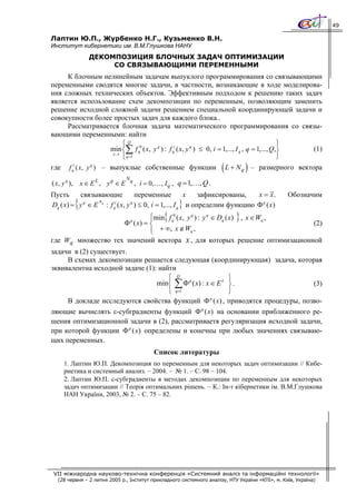 49

Лаптин Ю.П., Журбенко Н.Г., Кузьменко В.Н.
Институт кибернетики им. В.М.Глушкова НАНУ
              ДЕКОМПОЗИЦИЯ БЛОЧНЫХ ЗАДАЧ ОПТИМИЗАЦИИ
                   СО СВЯЗЫВАЮЩИМИ ПЕРЕМЕННЫМИ
     К блочным нелинейным задачам выпуклого программирования со связывающими
переменными сводятся многие задачи, в частности, возникающие в ходе моделирова-
ния сложных технических объектов. Эффективным подходом к решению таких задач
является использование схем декомпозиции по переменным, позволяющим заменить
решение исходной сложной задачи решением специальной координирующей задачи и
совокупности более простых задач для каждого блока..
     Рассматривается блочная задача математического программирования со связы-
вающими переменными: найти
                            ⎧Q 0                                                                 ⎫
                      min ⎨∑ f q ( x, y q ) : f qi ( x, y q ) ≤ 0, i = 1,..., I q , q = 1,..., Q,⎬ (1)
                       y, x
                            ⎩ q =1                                                               ⎭
                                                                       (
где f qi ( x, y q ) – выпуклые собственные функции L + N q – размерного вектора )
                                Nq
( x, y q ), x ∈ E L , y q ∈ E        , i = 0, … , I q , q = 1,…, Q .
Пусть     связывающие         переменные           х   зафиксированы,  x = x.                    Обозначим
         {     Nq
                                                       }
Dq ( x) = y ∈ E : f q ( x, y ) ≤ 0, i = 1,..., I q и определим функцию Φ q (x)
           q         i      q



                                ⎪
                       Φ ( x) = ⎨q
                                                 {                          }
                                ⎧min f q0 ( x, y q ) : y q ∈ Dq ( x) , x ∈ Wq ,
                                                                                (2)
                                ⎪ + ∞, x ∉ Wq ,
                                ⎩
где Wq множество тех значений вектора x , для которых решение оптимизационной
задачи в (2) существует.
     В схемах декомпозиции решается следующая (координирующая) задача, которая
эквивалентна исходной задаче (1): найти
                                     ⎧ Q q                        ⎫
                                  min⎨ ∑ Φ ( x) : x ∈ E L ⎬ .                   (3)
                                     ⎩ q=1                        ⎭
     В докладе исследуются свойства функций Φ q (x) , приводятся процедуры, позво-
ляющие вычислять ε-субградиенты функций Φ q (x) на основании приближенного ре-
шения оптимизационной задачи в (2), рассматриваетя регуляризация исходной задачи,
при которой функции Φ q (x) определены и конечны при любых значениях связываю-
щих переменных.
                                             Список литературы
    1. Лаптин Ю.П. Декомпозиция по переменным для некоторых задач оптимизации // Кибе-
    рнетика и системный анализ. – 2004. – № 1. – С. 98 – 104.
    2. Лаптин Ю.П. ε-субградиенты в методах декомпозиции по переменным для некоторых
    задач оптимизации // Теорія оптимальних рішень. – К.: Ін-т кібернетики ім. В.М.Глушкова
    НАН України, 2003, № 2. – С. 75 – 82.




 VII міжнародна науково-технічна конференція «Системний аналіз та інформаційні технології»
  (28 червня – 2 липня 2005 р., Інститут прикладного системного аналізу, НТУ України «КПІ», м. Київ, Україна)
 