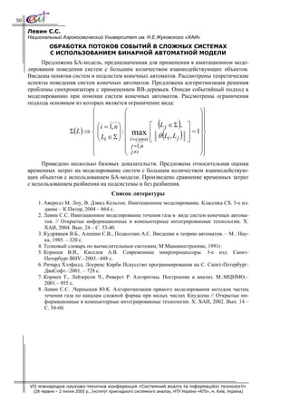50

     Левин С.С.
     Национальный Аэрокосмический Университет им. Н.Е.Жуковского «ХАИ»
               ОБРАБОТКА ПОТОКОВ СОБЫТИЙ В СЛОЖНЫХ СИСТЕМАХ
               С ИСПОЛЬЗОВАНИЕМ БИНАРНОЙ АВТОМАТНОЙ МОДЕЛИ
          Предложена БА-модель, предназначенная для применения в имитационном моде-
     лирования поведения систем с большим количеством взаимодействующих объектов.
     Введены понятия систем и подсистем конечных автоматов. Рассмотрены теоретические
     аспекты поведения систем конечных автоматов. Предложена алгоритмизация решения
     проблемы синхронизатора с применением RB-деревьев. Описан событийный подход к
     моделированию при помощи систем конечных автоматов. Рассмотрены ограничения
     подхода основным из которых является ограничение вида:
                                 ⎧              ⎛                                     ⎞⎫
                                 ⎪              ⎜                                     ⎟⎪
                                 ⎪ ⎛ i = 1, n ⎞ ⎜
                                 ⎪                                ⎡   (         )
                                                                       L j ∈ Σ , ⎤ ⎟⎪   ⎪
                         Σ(L ) ⇒ ⎨ ⎜          ⎟ ⎜                                ⎥ = 1⎟ ⎬
                                   ⎜ L ∈ Σ ⎟ : ⎜ max
                                 ⎪⎝ i         ⎠ i = const
                                                                  ⎢
                                                                  ⎢
                                                                  ⎣
                                                                          (      )
                                                                      θ Li , L j ⎥ ⎟⎪
                                                                                 ⎦
                                 ⎪              ⎜ j =1,n                              ⎟⎪
                                 ⎪              ⎜ j ≠i                                ⎟⎪
                                 ⎩              ⎝                                     ⎠⎭
          Приведено несколько базовых доказательств. Предложена относительная оценка
     временных затрат на моделирование систем с большим количеством взаимодействую-
     щих объектов с использованием БА-модели. Произведено сравнение временных затрат
     с использованием разбиения на подсистемы и без разбиения.
                                              Список литературы
         1. Аверилл М. Лоу, В. Дэвид Кельтон. Имитационное моделирование. Классика CS. 3-е из-
            дание – К:Питер, 2004 – 864 с.
         2. Левин C.C. Имитационное моделирование течения газа в виде систем конечных автома-
            тов. // Открытые информационные и компьютерные интегрированные технологии. Х:
            ХАИ, 2004. Вып. 24 – С. 33-40.
         3. Кудрявцев В.Б., Алешин С.В., Подколзин А.С. Введение в теорию автоматов. – М.: Нау-
            ка, 1985. – 320 с.
         4. Толковый словарь по вычислительным системам, М:Машиностроение, 1991г.
         5. Корнеев В.В., Киселев А.В. Современные микропроцессоры. 3-е изд. Санкт-
            Петербург:BHV.–2003.–448 с.
         6. Ричард Хэлфилд, Лоуренс Кирби Искусство программирования на С. Санкт-Петербург:
            ДиаСофт.–2001. – 728 с.
         7. Кормен Т., Лейзерсон Ч., Риверст Р. Алгоритмы. Построение и анализ. М.:МЦНМО.–
            2001.– 955 с.
         8. Левин С.С. ,Чернышев Ю.К. Алгоритмизация прямого моделирования методом частиц
            течения газа по каналам сложной формы при малых числах Кнудсена // Открытые ин-
            формационные и компьютерные интегрированные технологии. Х: ХАИ, 2002. Вып. 14 –
            С. 54-60.




     VII міжнародна науково-технічна конференція «Системний аналіз та інформаційні технології»
       (28 червня – 2 липня 2005 р., Інститут прикладного системного аналізу, НТУ України «КПІ», м. Київ, Україна)
 