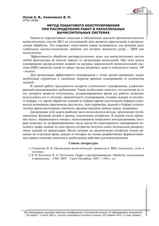51

Лутов А. В., Симоненко В. П.
НТУУ «КПИ»
                  МЕТОД ПОШАГОВОГО КОНСТРУИРОВАНИЯ
                ПРИ РАСПРЕДЕЛЕНИИ РАБОТ В ПАРАЛЛЕЛЬНЫХ
                       ВЫЧИСЛИТЕЛЬНЫХ СИСТЕМАХ
     Одним из перспективных подходов к обеспечению высокой производительности
вычислительных систем (ВС) на сегодняшний день является параллельная и распреде-
ленная обработка. Это открывает качественно новые возможности для решения ряда
глобальных научно-технических проблем для которых мощности супер – ЭВМ уже
недостаточно.
     Эффективность обработки распараллеленных задач для вычислительных систем
любой архитектуры во многом зависит от организации вычислений. При этом задача
планирования распределения заданий на ресурсы параллельной вычислительной сис-
темы (ПВС) является одной из самых трудно решаемых задач и относится к классу NP
- полных.
     Для организации эффективного планирования с точки зрения временных затрат
необходимо стремиться к линейным затратам времени планирования от количества
заданий.
     В данной работе предлагается алгоритм статического планирования, удовлетво-
ряющий вышеназванным требованиям. Также необходимо заметить, что несмотря на то
что алгоритм является статическим, детерменированное время его работы позволяет
использовать его в системах динамического планирования, подавая задания из входно-
го буфера, т.к. время обработки заданий из буфера (время опустошения буфера) стано-
виться возможным практически рассчитать, зная параметры заданий в буфере (относи-
тельное время выполнения, связность, времена передачи данных между заданиями).
     Для решения этой задачи наиболее часто используются методы: критических путей,
оценочных функций, ветвей и границ, генетические алгоритмы. В данной статье приме-
нен метод направленного поиска с использованием пошагового конструирования, кото-
рый позволяет за детерминированное число шагов без многократного сканирования ис-
ходного графа задания за один проход алгоритма получить квази оптимальное распреде-
ление заданий по процессорам. Метод основан на декомпозиции алгоритма поиска ре-
шения на отдельные фазы, каждая из которых на основе разработанных формализован-
ных правил позволяет выполнить необходимые действия для поиска решения.
                                         Список литературы
    1. Симоненко В. П. Организация вычислительных процессов в ЭВМ, комплексах, сетях и
       системах.
    2. В. Н. Касьянов, В. А. Евстигнеев. Графы в программировании: обработка, визуализация
       и применение. – СПб.: BHV – Санкт-Петербург, 2003 – 1104 с., ил.




VII міжнародна науково-технічна конференція «Системний аналіз та інформаційні технології»
  (28 червня – 2 липня 2005 р., Інститут прикладного системного аналізу, НТУ України «КПІ», м. Київ, Україна)
 