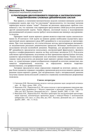 52

     Максишко Н.К., Перепелица В.А.
     Запорожский национальный университет
       О РЕАЛИЗАЦИИ ДВУХУРОВНЕВОГО ПОДХОДА К МАТЕМАТИЧСКОМУ
            МОДЕЛИРОВАНИЮ СЛОЖНЫХ ДИНАМИЧЕСКИХ СИСТЕМ
          Как правило, в экономико-математических моделях основное внимание уделяется
     содержанию задачи, при этом “по умолчанию” предполагается, что числовые значения
     параметров модели заданы “извне”. Решение же реальных прикладных проблем стал-
     кивается с тем, что значение этих параметров представляют собой результаты решения
     другой (динамической) задачи. Таким образом, системный подход к моделированию
     рассматриваемой ситуации в целом требует использования как минимум двухуровнево-
     го подхода.
          Примером такой задачи верхнего уровня является известная задача землепользо-
     вания [1]. В контексте этой задачи на нижнем уровне необходимо осуществить пред-
     прогнозный анализ временного ряда (ВР) урожайности и последующее ее прогнозиро-
     вание. При этом оказывается, что статистические методы прогнозирования оказывают-
     ся неадекватными реальным динамическим процессам. Возникает необходимость ис-
     пользования методов нелинейной динамики. Например, для предпрогнозного анализа
     ВР урожайности предлагается использовать инструментарий фрактального, фазового
     анализа и конфигурационного анализа на базе клеточных автоматов [2,3]. Результаты
     собственно прогнозирования, полученные на базе применения перечисленных методов,
     адекватно представляются интервалами или нечеткими множествами. Однако исполь-
     зование таких результатов для решения задач верхнего уровня оказывается невозмож-
     ным, т.к. существующая теория алгебраических операций на нечетких множествах ока-
     зывается неприменимой, поскольку их определение является теоретико-
     множественным, а не арифметическим.
          Авторами предлагается новое определение операций на нечетких данных, кото-
     рые более адекватно отражают специфику применения результатов нижнего уровня для
     решения задачи верхнего уровня. Для экстремальных задач с интервальными данными
     получены оценки вычислительной сложности и выявлены полиномиально разрешимые
     подклассы.
                                              Список литературы
         1. Сергиенко И.В. Математические модели и методы решения задач дискретной оптимиза-
            ции. – К.: Наук. думка, 1988.– 472с.
         2. Максишко Н.К., Перепелица В.А. Об одном подходе к прогнозированию поведения вре-
            менного ряда урожайности // Модели управления в рыночной экономике: Сб.науч.тр.
            Общ. ред. Ю.Г.Лысенко; Донецкий нац.ун-т. – Донецк: ДонНУ, 2002.– С.144 – 148.
         3. Максишко Н.К., Перепелица В.А. Фазовые траектории как инструментарий прогнозиро-
            вания коротких экономических временных рядов с памятью//Новое в экономической
            кибернетике: (Сб. науч. ст.) Под общ. ред. Ю.Г. Лысенко, Донецкий нац. ун-т.–Донецк:
            ДонНУ, 2005 .– №1.– С.14-22.




     VII міжнародна науково-технічна конференція «Системний аналіз та інформаційні технології»
       (28 червня – 2 липня 2005 р., Інститут прикладного системного аналізу, НТУ України «КПІ», м. Київ, Україна)
 