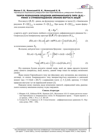 53

Малик І. В., Ясинський В. К., Ясинський Є. В.
Чернівецький національний університет імені Юрія Федьковича, університет Атабаска
   ТЕОРІЯ РОЗРАХУНКІВ ОПЦІОНІВ АМЕРИКАНСЬКОГО ТИПУ (B,S) –
       РИНКУ З СТРИБКОПОДІБНОЮ ЗМІНОЮ ВАРТОСТІ АКЦІЙ
      Розглянуто ( B, S ) - ринок, що функціонує неперервно за часом [1], з банківським
рахунком B = (Bt )t ≥ 0 та акціями S = (St )t ≥ 0 . При цьому B = (Bt )t ≥ 0 задано форму-
лою складних відсотків
                                                   Bt = B0ert ,                   (1)
а вартість акції є розв’язком лінійного стохастичного диференціального рівняння Іто –
Скорохода [2] на імовірнісному просторі (Ω,F, P ) з фільтрацією (Ft )t ≥0
                                        ⎛                             ~            ⎞
                dS (t , ω ) = S (t , ω )⎜ μdt + σdW (t , ω ) + ∫ c(u )v (du , dt ) ⎟ ,
                                        ⎜                                          ⎟                        (2)
                                        ⎝                     U                    ⎠
за початковою умовою S 0 .
      Як відомо, цей розв’язок є геометричним броуново – пуассоновим рухом
                                       ⎛⎡        2                        ⎤ ⎞
                   S (t , ω ) = S 0 exp⎜ ⎢ μ − σ + [ln(1 + c(u )) − c(u )]⎥t ⎟ *
                                       ⎜⎢          ∫
                                       ⎝ ⎣      2 R1                      ⎥ ⎟
                                                                          ⎦ ⎠
                                    ⎛               t
                                                                    ~             ⎞
                              * exp ⎜ σW (t , ω ) + ∫ ∫ (1 + c (u ))v ( du , dτ ) ⎟ .                       (3)
                                    ⎜                                             ⎟
                                    ⎝               0 R1                          ⎠
     Під опціоном будемо розуміти цінний папір, який дає право продати (купити)
деяку цінність (наприклад, акції, валюту, деякий товар тощо) на наперед визначених
умовах.
     Якщо опціон Європейського типу має фіксовану дату погашення, яка зазначена в
договорі, то опціон Американського типу використовується власником в довільний
момент часу τ ≡ τ (ω ) з [0, T ] з одержанням плати fτ ≡ fτ (ω ) , причому τ ≡ τ (ω )
природно виступає тут як марківський момент [2].
     Наведено низку означень щодо візначення стратегії, справедливої ціни, раціона-
льного моменту виконання опціону та ряд тверджень.
                                          Список літератури
    1. Ширяев А.Н., Кабанов Ю.М., Крамков Д.О., Мельников А.В. К теории расчетов опцио-
       нов Европейского и Американского типов. II: Непрерывное время. – Теория вероятн. и
       ее примен., 1994, т. 39, в. 1, С. 80-129.
    2. Гихман И. И., Скороход А. В. Стохастические – дифференциальные уравнения. К.: Нау-
       кова думка, 1968. – 328с.




 VII міжнародна науково-технічна конференція «Системний аналіз та інформаційні технології»
  (28 червня – 2 липня 2005 р., Інститут прикладного системного аналізу, НТУ України «КПІ», м. Київ, Україна)
 