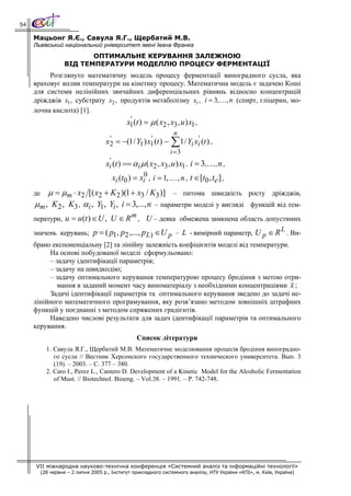 54

     Мацьонг Я.Є., Савула Я.Г., Щербатий М.В.
     Львівський національний університет імені Івана Франка
                           ОПТИМАЛЬНЕ КЕРУВАННЯ ЗАЛЕЖНОЮ
                    ВІД ТЕМПЕРАТУРИ МОДЕЛЛЮ ПРОЦЕСУ ФЕРМЕНТАЦІЇ
          Розглянуто математичну модель процесу ферментації виноградного сусла, яка
     враховує вплив температури на кінетику процесу. Математична модель є задачею Коші
     для системи нелінійних звичайних диференціальних рівнянь відносно концентрацій
     дріжджів x1 , субстрату x2 , продуктів метаболізму xi , i = 3,…, n (спирт, гліцерин, мо-
     лочна кислота) [1].
                                       '
                                     x1 (t ) = μ ( x2 , x3 , u ) x1 ,
                                                          n
                             '                 '
                                                                 ∑
                            x2 = −(1 / Y1 ) x1 (t ) − 1 / Yi xi' (t ) ,
                                                        i =3
                             '
                            xi (t ) == α i μ ( x2 , x3 , u ) x1 , i = 3,… , n ,
                               xi (t0 ) = xi0 , i = 1, … , n , t ∈[t0 , te ] ,
     де  μ = μm ⋅ x2 [( x2 + K 2 )(1 + x3 / K3 )] – питома швидкість                             росту дріжджів,
     μm , K 2 , K3 , αi , Y1, Yi , i = 3,..., n – параметри моделі у вигляді                      функцій від тем-
                                     m
     ператури, u = u (t ) ∈ U , U ∈ R , U – деяка обмежена замкнена область допустимих
                                                                                      L
     значень керувань; p = ( p1, p2 ,..., p L) ∈U p – L - вимірний параметр, U p ∈ R . Ви-
     брано експоненціальну [2] та лінійну залежність коефіцієнтів моделі від температури.
          На основі побудованої моделі сформульовано:
          – задачу ідентифікації параметрів;
          – задачу на швидкодію;
          – задачу оптимального керування температурою процесу бродіння з метою отри-
             мання в заданий момент часу виноматеріалу з необхідними концентраціями x ;
          Задачі ідентифікації параметрів та оптимального керування зведено до задачі не-
     лінійного математичного програмування, яку розв’язано методом зовнішніх штрафних
     функцій у поєднанні з методом спряжених градієнтів.
          Наведено числові результати для задач ідентифікації параметрів та оптимального
     керування.
                                                  Список літератури
            1. Савула Я.Г., Щербатий М.В. Математичне моделювання процесів бродіння виноградно-
               го сусла // Вестник Херсонского государственного технического университета. Вып. 3
               (19). – 2003. – С. 377 – 380.
            2. Caro I., Perez L., Cantero D. Development of a Kinetic Model for the Alcoholic Fermentation
               of Must. // Biotechnol. Bioeng. – Vol.38. – 1991. – P. 742-748.




     VII міжнародна науково-технічна конференція «Системний аналіз та інформаційні технології»
          (28 червня – 2 липня 2005 р., Інститут прикладного системного аналізу, НТУ України «КПІ», м. Київ, Україна)
 