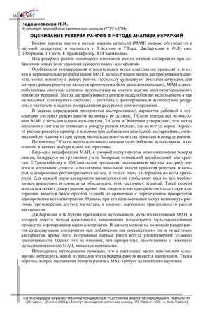 56

     Недашковская Н.И.
     Институт прикладного системного анализа НТУУ «КПИ»
          ОЦЕНИВАНИЕ РЕВЕРЗА РАНГОВ В МЕТОДЕ АНАЛИЗА ИЕРАРХИЙ
           Вопрос реверза рангов в методе анализа иерархий (МАИ) широко обсуждается в
     научной литературе, в частности у В.Белтона и Т.Гера, Дж.Барзалаи и Ф.Лутсма,
     Э.Формана, Т.Саати, Е.Триантафилоу, Ю.Самохвалова.
           Под реверзом рангов понимается изменение рангов старых альтернатив при до-
     бавлении новых (или удалении существующих) альтернатив.
           Особенности нормирования относительных весов альтернатив приводят к тому,
     что в первоначально разработанном МАИ, использующем метод дистрибутивного син-
     теза, может возникнуть реверз рангов. Поскольку существуют реальные ситуации, для
     которых реверз рангов не является критическим (или даже желательным), МАИ с дист-
     рибутивным синтезом успешно используется во многих задачах многокритериального
     принятия решений. Метод дистрибутивного синтеза целесообразно использовать в так
     называемых «замкнутых» системах – системах с фиксированным количеством ресур-
     сов, в частности в задачах распределения ресурсов и прогнозирования.
           В задачах определения приоритетов альтернативных вариантов действий в «от-
     крытых» системах реверз рангов возникать не должен, Т.Саати предлагает использо-
     вать МАИ с методом идеального синтеза. Т.Саати и Э.Форман утверждают, что метод
     идеального синтеза не приводит к реверзу рангов. Однако, это не всегда верно. В рабо-
     те рассматривается пример, в котором при добавлении еще одной альтернативы, опти-
     мальной по одному из критериев, метод идеального синтеза приводит к реверзу рангов.
           По мнению Т.Саати, метод идеального синтеза целесообразно использовать, в ос-
     новном, в задачах выбора одной альтернативы.
           Еще одна модификация МАИ, в которой постулируется невозникновение реверза
     рангов, базируется на групповом учете бинарных отношений преобладаний альтерна-
     тив. Е.Триантафилоу и Ю.Самохвалов предлагают использовать методы дистрибутив-
     ного и идеального синтеза к подзадачам начальной задачи принятия решения, в кото-
     рых одновременно рассматриваются не все, а только пары альтернатив по всем крите-
     риям. Для каждой пары альтернатив вычисляются их глобальные веса по все необхо-
     димым критериям, и проводится объединение этих частичных решений. Такой подход
     всегда исключает реверз рангов, кроме того, определение приоритетов только двух аль-
     тернатив является более простой задачей по сравнению с определением приоритетов
     одновременно всех альтернатив. Однако, при его использовании могут возникнуть ран-
     говые противоречия другого характера, а именно: нарушение транзитивности рангов
     альтернатив.
           Дж.Барзилаи и Ф.Лутсма предложили использовать мультипликативный МАИ, в
     котором вместо метода аддитивного взвешивания используется мультипликативная
     процедура агрегирования весов альтернатив. В данном методе не возникает реверз ран-
     гов существующих альтернатив при добавлении как «неуместных» так и «уместных»
     альтернатив, кроме того, полученные парные ранги всегда удовлетворяют условию
     транзитивности. Однако это не означает, что приоритеты, рассчитанные с помощью
     мультипликативного МАИ, являются истинными.
           Проведенное исследование показало, что в настоящее время невозможно одно-
     значно определить, какой из методов учета реверза рангов является наилучшим. Таким
     образом, вопрос оценивания реверза рангов в МАИ требует дальнейшего изучения.




     VII міжнародна науково-технічна конференція «Системний аналіз та інформаційні технології»
       (28 червня – 2 липня 2005 р., Інститут прикладного системного аналізу, НТУ України «КПІ», м. Київ, Україна)
 
