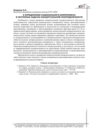59

Опарина Е.Л.
Институт прикладного системного анализа НТУУ «КПИ»
        К ОПРЕДЕЛЕНИЮ РАЦИОНАЛЬНОГО КОМПРОМИССА
  В СИСТЕМНЫХ ЗАДАЧАХ КОНЦЕПТУАЛЬНОЙ НЕОПРЕДЕЛЕННОСТИ
     Особенность задачи раскрытия концептуальной неопределенности обусловлена
необходимостью определения рационального компромисса между противоречивыми
целями, например, между различными целями, возникающими при создании нового
изделия; выявлении его преимуществ и недостатков по отношению к конкурирующим
предложениям; оценивании и прогнозировании возможных факторов риска [1]. В со-
держательной формулировке задача раскрытия концептуальной неопределенности сво-
дится к задаче системно согласованного раскрытия множества разнородных неопреде-
ленностей на основе единых принципов, приемов и критериев. Это множество включа-
ет неопределенность целей разработки и неопределенность перспектив конкурентоспо-
собности изделия, неопределенность изменения рынков спроса и сбыта и неопределен-
ность активного противодействия конкурентов, а также ситуационную неопределен-
ность рисков в процессе разработки, производства, сбыта и эксплуатации изделия [2].
Такой вид неопределенности относится к концептуальному в том смысле, что в отличие
от информационной неопределенности он представляет собой единый комплекс неиз-
вестности, неоднозначности и противоречивости взаимосвязанных и взаимозависимых
элементов указанного множества разнородных неопределенностей.
     Предлагается подход к раскрытию концептуальной неопределенности, на базе ко-
торого решение задач сводится к поиску компромиссов противоречивых целей на осно-
ве формирования множества Парето.
                                         Список литературы
    1. Pankratova N.D., Oparina E.L Recognition and minimization of risks in dynamics of operation
       for complex ecological systems // miedzynarodova Konferercja “V Jubileuszowa Szkola Ge-
       omechaniki” Materialy konferencyine, czesc II, Gliwice-Ustron, 2001. – P.77-86.
    2. Опарина Е.Л. Рациональный компромисс в задачах системного согласования противоре-
       чивых целей // Системні дослідження та інформаційні технології. – 2004. – №4.




VII міжнародна науково-технічна конференція «Системний аналіз та інформаційні технології»
  (28 червня – 2 липня 2005 р., Інститут прикладного системного аналізу, НТУ України «КПІ», м. Київ, Україна)
 