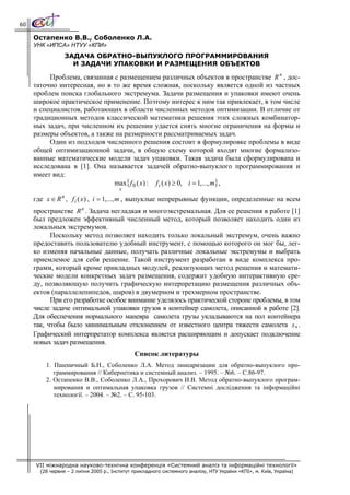 60

     Остапенко В.В., Соболенко Л.А.
     УНК «ИПСА» НТУУ «КПИ»
                    ЗАДАЧА ОБРАТНО-ВЫПУКЛОГО ПРОГРАММИРОВАНИЯ
                      И ЗАДАЧИ УПАКОВКИ И РАЗМЕЩЕНИЯ ОБЪЕКТОВ

          Проблема, связанная с размещением различных объектов в пространстве R n , дос-
     таточно интересная, но в то же время сложная, поскольку является одной из частных
     проблем поиска глобального экстремума. Задачи размещения и упаковки имеют очень
     широкое практическое применение. Поэтому интерес к ним так привлекает, в том числе
     и специалистов, работающих в области численных методов оптимизации. В отличие от
     традиционных методов классической математики решения этих сложных комбинатор-
     ных задач, при численном их решении удается снять многие ограничения на формы и
     размеры объектов, а также на размерности рассматриваемых задач.
          Один из подходов численного решения состоит в формулировке проблемы в виде
     общей оптимизационной задачи, в общую схему которой входят многие формализо-
     ванные математические модели задач упаковки. Такая задача была сформулирована и
     исследована в [1]. Она называется задачей обратно-выпуклого программирования и
     имеет вид:
                              max{ f 0 ( x ) : f i ( x ) ≥ 0, i = 1,..., m} ,
                                        x
                n
     где x ∈ R , f i (x ) , i = 1,..., m , выпуклые непрерывные функции, определенные на всем
     пространстве R n . Задача негладкая и многоэкстремальная. Для ее решения в работе [1]
     был предложен эффективный численный метод, который позволяет находить один из
     локальных экстремумов.
           Поскольку метод позволяет находить только локальный экстремум, очень важно
     предоставить пользователю удобный инструмент, с помощью которого он мог бы, лег-
     ко изменяя начальные данные, получать различные локальные экстремумы и выбрать
     приемлемое для себя решение. Такой инструмент разработан в виде комплекса про-
     грамм, который кроме прикладных модулей, реализующих метод решения и математи-
     ческие модели конкретных задач размещения, содержит удобную интерактивную сре-
     ду, позволяющую получить графическую интерпретацию размещения различных объ-
     ектов (параллелепипедов, шаров) в двумерном и трехмерном пространстве.
           При его разработке особое внимание уделялось практической стороне проблемы, в том
     числе задаче оптимальной упаковки грузов в контейнер самолета, описанной в работе [2].
     Для обеспечения нормального маневра самолета грузы укладываются на пол контейнера
     так, чтобы было минимальным отклонением от известного центра тяжести самолета x∗ .
     Графический интерпретатор комплекса является расширяющим и допускает подключение
     новых задач размещения.
                                              Список литературы
         1. Пшеничный Б.Н., Соболенко Л.А. Метод линеаризации для обратно-выпуклого про-
            граммирования // Кибернетика и системный анализ. – 1995. – №6. – С.86-97.
         2. Остапенко В.В., Соболенко Л.А., Прохорович И.В. Метод обратно-выпуклого програм-
            мирования и оптимальная упаковка грузов // Системні дослідження та інформаційні
            технології. – 2004. – №2. – С. 95-103.




     VII міжнародна науково-технічна конференція «Системний аналіз та інформаційні технології»
       (28 червня – 2 липня 2005 р., Інститут прикладного системного аналізу, НТУ України «КПІ», м. Київ, Україна)
 