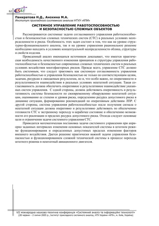 62

     Панкратова Н.Д., Анохина М.А.
     Институт прикладного системного анализа НТУУ «КПИ»
                   СИСТЕМНОЕ УПРАВЛЕНИЕ РАБОТОСПОСОБНОСТЬЮ
                      И БЕЗОПАСНОСТЬЮ СЛОЖНЫХ ОБЪЕКТОВ
          Рассматриваются системные задачи согласованного управления работоспособно-
     стью и безопасностью сложных технических систем (СТС) в реальных условиях неоп-
     ределенности и риска. Особенность этих задач состоит в том, что как на уровне струк-
     турно-функционального анализа, так и на уровне управления рациональное решение
     необходимо находить в условиях концептуальной неопределенности облика, структуры
     и свойств изделия.
          Проведенный анализ имеющихся источников доказывает, что имеется практиче-
     ская необходимость качественного изменения принципов и структуры управления рабо-
     тоспособностью и безопасностью современных сложных технических систем в реальных
     условиях воздействия многофакторных рисков. Прежде всего, управление СТС должно
     быть системным, что следует трактовать как системную согласованность управления
     работоспособностью и управления безопасностью не только по соответствующим целям,
     задачам, ресурсам и ожидаемым результатам, но и, что особо важно, по оперативности и
     результативности взаимодействия в реальных условиях нештатной ситуации. Такая со-
     гласованность должна обеспечить оперативное и результативное взаимодействие указан-
     ных систем управления. С одной стороны, должна действовать оперативность и резуль-
     тативность системы безопасности по своевременному обнаружению нештатной ситуа-
     ции, оцениванию ее степени и уровня риска, определению ресурса допустимого риска в
     динамике ситуации, формированию рекомендаций по оперативным действиям ЛПР. С
     другой стороны, система управления работоспособностью после получения сигнала о
     нештатной ситуации должна оперативно и результативно действовать по обеспечению
     готовности СТС к экстренному переходу в нерабочее состояние и обеспечению возмож-
     ности его реализации в пределах ресурса допустимого риска. Отсюда следуют основные
     цели и ограничения задачи системного управления СТС.
          Приводится математическая постановка задачи системного управления при апри-
     орно заданных интервалах изменения основных показателей системы в штатном режи-
     ме функционирования и определенных допустимых пределах изменения факторов
     внешнего воздействия. Дается решение практически важной задачи управления безо-
     пасностью и функционированием сложной технической системы в процессе перехода
     штатного режима в нештатный авиационного двигателя.




     VII міжнародна науково-технічна конференція «Системний аналіз та інформаційні технології»
       (28 червня – 2 липня 2005 р., Інститут прикладного системного аналізу, НТУ України «КПІ», м. Київ, Україна)
 