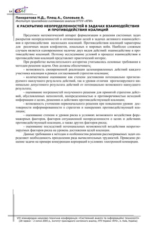 64

     Панкратова Н.Д., Плещ А., Соловьев А.
     Институт прикладного системного анализа НТУУ «КПИ»
     К РАСКРЫТИЮ НЕОПРЕДЕЛЕННОСТЕЙ В ЗАДАЧАХ ВЗАИМОДЕЙСТВИЯ
                   И ПРОТИВОДЕЙСТВИЯ КОАЛИЦИЙ
          Предложен математический аппарат формализации и решения системных задач
     раскрытия неопределенностей и оптимизации целей в задачах активного взаимодейст-
     вия и противодействия нескольких коалиций. Противодействия коалиций характерны
     для различных видов конфликтов, локальных и мировых войн. Наиболее сложным
     случаем является одновременное наличие двух видов действий: взаимодействие и про-
     тиводействие коалиций. Поэтому исследование условий в процессе взаимодействия и
     противодействия коалиций представляет практический интерес.
          При разработке вычислительного алгоритма учитывались основные требования к
     методам решения задачи. Они должны обеспечивать:
          - возможность своевременной реализации целенаправленных действий каждого
     участника коалиции в рамках согласованной стратегии коалиции;
          - количественное оценивание как степени достижения потенциально прогнози-
     руемого наилучшего результата действий, так и уровня отличия прогнозируемого ми-
     нимально допустимого результата действий от потенциально возможного наихудшего
     результата;
          - оценивание погрешностей полученного решения для принятой стратегии дейст-
     вий, обусловленных неполнотой, неопределенностью и противоречивостью исходной
     информации о целях, решениях и действиях противодействующей коалиции;
          - возможность уточнения первоначального решения при повышении уровня дос-
     товерности информированности о стратегии и намерениях противодействующей коа-
     лиции;
          - оценивание степени и уровня риска в условиях возможного воздействия форс-
     мажорных факторов, факторов ситуационной неопределенности о целях и действиях
     противодействующей коалиции, а также других факторов риска;
          - оценивание последствий потенциальных возможностей воздействия непрогно-
     зируемых факторов риска на уровень достижения целей коалиции.
          Данные требования к методам и особенностям решения рассматриваемых задач оп-
     ределяют необходимость преодоления ряда вычислительных трудностей. Приведено ре-
     шение задачи на примере конкуренции корпораций в условиях электронной коммерции.




     VII міжнародна науково-технічна конференція «Системний аналіз та інформаційні технології»
       (28 червня – 2 липня 2005 р., Інститут прикладного системного аналізу, НТУ України «КПІ», м. Київ, Україна)
 