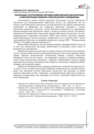 65

Парасюк І.М., Єршов С.В.
Інститут кібернетики ім. В.М.Глушкова НАН України
 РЕАЛІЗАЦІЯ СУБ’ЄКТИВНИХ МЕТОДІВ БАЙЄСІВСЬКОЇ ДІАГНОСТИКИ
     У ВИСОКОПРОДУКТИВНОМУ ПАРАЛЕЛЬНОМУ СЕРЕДОВИЩІ
      Розглядаються основні питання реалізації суб’єктивних методів байєсівської
діагностики для висопродуктивних паралельних систем, яка обумовлена тим, що
існують задачі байєсівської діагностики, що не розв'язуються на серійних персональних
комп'ютерах за прийнятний час, наприклад, байєсівське виведення у задачах
діагностики органічних сполучень, нечітке байєсівське виведення [1], моделювання
процесів використання байєсівських мереж у задачах системного аналізу. Як приклад,
використано створений пакет паралельних програм байєсівської діагностики для висо-
копродуктивного середовища кластерної ЕОМ, який включає реалізацію окремих
версій байєсівського метода (точкового, інтервального [1] та нечіткого [2]). У якості
комунікаційної бібліотеки для розробки використано стандарт MPI – "Message passing
interface" ("Інтерфейс передачі повідомлень").
      При розробці байєсівськіх методів використовувався трансформаційний підхід [3]
та два типу декомпозиції: регулярна декомпозиція на вихідному масиві даних та
функціональна декомпозиція.
      Принцип регулярної декомпозиції за даними дозволяє розподілити всю множину
гіпотез, для яких обчислюються апостеріорні ймовірності гіпотез між окремими проце-
сорами. Принцип функціональної декомпозиції розбиває алгоритм обчислення
ймовірності гіпотез на дві складові – для процесорів з парним та непарним номерами.
Такий спосіб використання процесорів є найбільш збалансованим, оскільки парний
процесор може починати обчислення нової ітерації не дочікуючись завершення роботи
непарного на попередній ітерації.
      Проведено експериментальну перевірку розроблених алгоритмів на прикладах ба-
зи знань в галузі медичної діагностики. Отримано експериментальні значення приско-
рення часу виконання методів байєсівської діагностики при виконанні на різній
кількості процесорів (до 64) у порівнянні з однопроцесорними варіантами алгоритму.
Проведено екстраполяцію часу виконання для систем з масованим паралелізмом (до
тисячі процесорів).
                                          Список літератури
    1. Веревка О.В., Парасюк И.Н. Математические основы построения нечетких байесовских
       механизмов вывода // Кибернетика и системный анализ. − 2002. − №1. − С. 105-117.
    2. Веревка О.В., Заложенкова И.А., Парасюк И.Н. Обобщение интервальных байесовских
       механизмов вывода и перспективы их использования // Кибернетика и системный
       анализ. − 1998. − №6. − С. 3-13.
    3. Сергієнко І.В., Парасюк І.М., Єршов С.В. Нечіткий трансформаційний підхід до розробки
       програмних систем // Проблемы программирования. − 2004. − №1-2. С. 122-132.




VII міжнародна науково-технічна конференція «Системний аналіз та інформаційні технології»
  (28 червня – 2 липня 2005 р., Інститут прикладного системного аналізу, НТУ України «КПІ», м. Київ, Україна)
 