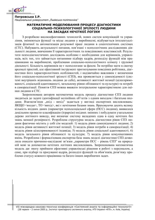 66

     Петровська І.Р.
     Національний університет „Львівська політехніка”
               МАТЕМАТИЧНЕ МОДЕЛЮВАННЯ ПРОЦЕСУ ДІАГНОСТИКИ
                 СОЦІАЛЬНО-ПСИХОЛОГІЧНОЇ ЗРІЛОСТІ ЛЮДИНИ
                        НА ЗАСАДАХ НЕЧІТКОЇ ЛОГІКИ
           З розробкою високоефективних технологій, нових систем комунікацій та управ-
     ління, змінюються функції та місце людини у виробництві, відбувається інтелектуалі-
     зація фізичної та автоматизація розумової праці людини в соціотехнічних системах
     (СТС). Набувають актуальності питання, пов’язані з психологічним дослідженням дія-
     льності людини, вивченням її характерологічних та поведінкових властивостей. Резуль-
     тати психодіагностичних досліджень особливо є необхідними для керівників, управлі-
     нців, всіх тих, хто займається питаннями підбору кадрів, розподілу функцій між пра-
     цівниками на виробництві, проблемами соціально-психологічного клімату і групової
     діяльності. Більшість керівників не є психологами за фахом. Їм потрібно мати в своєму
     арсеналі простий, але ефективний інструмент прогнозування поведінки робітника, діаг-
     ностики його характерологічних особливостей, і надзвичайно важливим є визначення
     його соціально-психологічної зрілості (СПЗ), яка проявляється у самосвідомості (сис-
     темі внутрішніх відношень людини до себе), активності життєвої позиції (цілеспрямо-
     ваності, соціальній адаптованості, загальному рівню обізнаності та культури) та потребі
     в самореалізації. Поняття СПЗ можна вважати інтегральною характеристикою для оці-
     нки людини в СТС.
           Запропонована автором математична модель процесу діагностики СПЗ людини
     зводиться до задачі ідентифікації нелінійних об’єктів з одним виходом і багатьма вхо-
     дами. Взаємозв’язок „вхід - вихід” задається у вигляді експертних висловлювань:
     ЯКЩО <входи>, ТО <вихід>, які є нечіткими базами знань. Враховуючи досить велику
     кількість вхідних даних (параметри психосоціальної сфери (ПСС) людини), виявилося
     доцільним провести класифікацію (ієрархію) вхідних змінних і побудувати узагальнене
     дерево логічного виводу, яке визначає систему вкладених одна в одну нечітких баз
     знань меншої розмірності. Розроблена структурна модель діагностики рівня СПЗ лю-
     дини фактично містить у собі сім моделей: 1) модель рівня самосвідомості людини; 2)
     модель рівня активності життєвої позиції; 3) модель рівня потреби в самореалізації; 4)
     модель рівня цілеспрямованості індивіда; 5) модель рівня соціальної адаптованості; 6)
     модель загального рівня обізнаності та культури; 7) модель рівня комунікативних
     вмінь. Розроблена і формалізована експертна база знань моделі діагностики СПЗ дозво-
     лила описати причинно-наслідкові зв’язки „параметри ПСС – рівень СПЗ” на природ-
     ній мові за допомогою нечітких логічних висловлювань. Запропонована математична
     модель дає змогу приймати ефективні управлінські рішення в роботі з персоналом, а
     саме, при підборі та просуванні кадрів, розподілі функцій та обов’язків, розв’язку про-
     блеми статусу кожного працівника та багато інших виробничих задач.




     VII міжнародна науково-технічна конференція «Системний аналіз та інформаційні технології»
       (28 червня – 2 липня 2005 р., Інститут прикладного системного аналізу, НТУ України «КПІ», м. Київ, Україна)
 