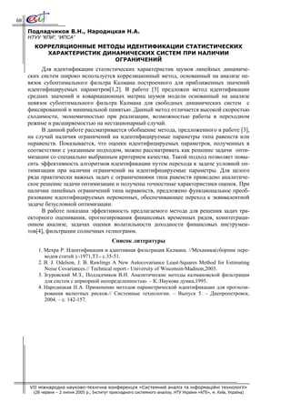 68

     Подладчиков В.Н., Народицкая Н.А.
     НТУУ “КПИ”, “ИПСА”
       КОРРЕЛЯЦИОННЫЕ МЕТОДЫ ИДЕНТИФИКАЦИИ СТАТИСТИЧЕСКИХ
          ХАРАКТЕРИСТИК ДИНАМИЧЕСКИХ СИСТЕМ ПРИ НАЛИЧИИ
                           ОГРАНИЧЕНИЙ
          Для идентификации статистических характеристик шумов линейных динамиче-
     ских систем широко используется корреляционный метод, основанный на анализе не-
     вязок субоптимального фильтра Калмана построенного для приближенных значений
     идентифицируемых параметров[1,2]. В работе [3] предложен метод идентификации
     средних значений и ковариационных матриц шумов модели основанный на анализе
     невязок субоптимального фильтра Калмана для свободных динамических систем с
     фиксированной и минимальной памятью. Данный метод отличается высокой скоростью
     сходимости, экономичностью при реализации, возможностью работы в переходном
     режиме и расширяемостью на нестационарный случай.
          В данной работе рассматривается обобщение метода, предложенного в работе [3],
     на случай наличия ограничений на идентифицируемые параметры типа равенств или
     неравенств. Показывается, что оценки идентифицируемых параметров, полученных в
     соответствии с указанным подходом, можно рассматривать как решение задачи опти-
     мизации со специально выбранным критерием качества. Такой подход позволяет повы-
     сить эффективность алгоритмов идентификации путем перехода к задаче условной оп-
     тимизации при наличии ограничений на идентифицируемые параметры. Для целого
     ряда практически важных задач с ограничениями типа равенств приведено аналитиче-
     ское решение задачи оптимизации и получены точностные характеристики оценок. При
     наличии линейных ограничений типа неравенств, предложено функциональное преоб-
     разование идентифицируемых переменных, обеспечивающее переход к эквивалентной
     задаче безусловной оптимизации.
          В работе показана эффективность предлагаемого метода для решения задач тра-
     екторного оценивания, прогнозирования финансовых временных рядов, коинтеграци-
     онном анализе, задачах оценки волатильности доходности финансовых инструмен-
     тов[4], фильтрации солнечных гелиограмм.
                                              Список литературы
         1. Мехра Р. Идентификация и адаптивная фильтрация Калмана. //Механика(сборник пере-
            водов статей ).-1971,Т3.- c.35-51.
         2. B. J. Odelson, J. B. Rawlings A New Autocovariance Least-Squares Method for Estimating
            Noise Covariances.// Technical report.- University of Wisconsin-Madison,2003.
         3. Згуровский М.З., Подладчиков В.Н. Аналитические методы калмановской фильтрации
            для систем с априорной неопределенностью. – К.:Наукова думка,1995.
         4. Народицкая Н.А. Применение методов параметрической идентификации для прогнози-
            рования валютных рисков.// Системные технологии. – Выпуск 5. – Днепропетровск,
            2004. – с. 142-157.




     VII міжнародна науково-технічна конференція «Системний аналіз та інформаційні технології»
       (28 червня – 2 липня 2005 р., Інститут прикладного системного аналізу, НТУ України «КПІ», м. Київ, Україна)
 