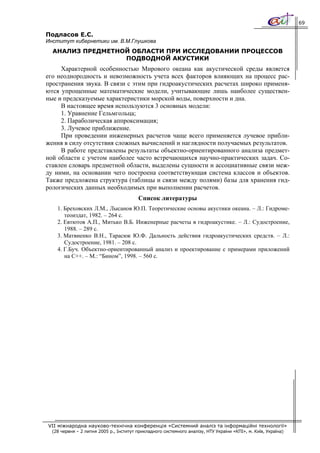 69

Подласов Е.С.
Институт кибернетики им. В.М.Глушкова
  АНАЛИЗ ПРЕДМЕТНОЙ ОБЛАСТИ ПРИ ИССЛЕДОВАНИИ ПРОЦЕССОВ
                  ПОДВОДНОЙ АКУСТИКИ
     Характерной особенностью Мирового океана как акустической среды является
его неоднородность и невозможность учета всех факторов влияющих на процесс рас-
пространения звука. В связи с этим при гидроакустических расчетах широко применя-
ются упрощенные математические модели, учитывающие лишь наиболее существен-
ные и предсказуемые характеристики морской воды, поверхности и дна.
     В настоящее время используются 3 основных модели:
     1. Уравнение Гельмгольца;
     2. Параболическая аппроксимация;
     3. Лучевое приближение.
     При проведении инженерных расчетов чаще всего применяется лучевое прибли-
жения в силу отсутствия сложных вычислений и наглядности получаемых результатов.
     В работе представлены результаты объектно-ориентированного анализа предмет-
ной области с учетом наиболее часто встречающихся научно-практических задач. Со-
ставлен словарь предметной области, выделены сущности и ассоциативные связи меж-
ду ними, на основании чего построена соответствующая система классов и объектов.
Также предложена структура (таблицы и связи между полями) базы для хранения гид-
рологических данных необходимых при выполнении расчетов.
                                         Список литературы
    1. Бреховских Л.М., Лысанов Ю.П. Теоретические основы акустики океана. – Л.: Гидроме-
       теоиздат, 1982. – 264 с.
    2. Евтютов А.П., Митько В.Б. Инженерные расчеты в гидроакустике. – Л.: Судостроение,
       1988. – 289 с.
    3. Матвиенко В.Н., Тарасюк Ю.Ф. Дальность действия гидроакустических средств. – Л.:
       Судостроение, 1981. – 208 с.
    4. Г.Буч. Объектно-ориентированный анализ и проектирование с примерами приложений
       на С++. – М.: “Бином”, 1998. – 560 с.




VII міжнародна науково-технічна конференція «Системний аналіз та інформаційні технології»
  (28 червня – 2 липня 2005 р., Інститут прикладного системного аналізу, НТУ України «КПІ», м. Київ, Україна)
 