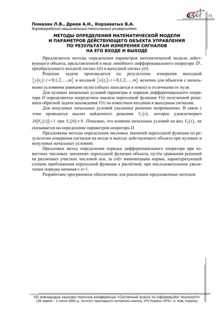 71

Помазан Л.В., Дреев А.Н., Корзаватых В.А.
Кировоградский национальный технический университет
            МЕТОДЫ ОПРЕДЕЛЕНИЯ МАТЕМАТИЧЕСКОЙ МОДЕЛИ
          И ПАРАМЕТРОВ ДЕЙСТВУЮЩЕГО ОБЪЕКТА УПРАВЛЕНИЯ
                ПО РЕЗУЛЬТАТАМ ИЗМЕРЕНИЯ СИГНАЛОВ
                       НА ЕГО ВХОДЕ И ВЫХОДЕ
         Предлагаются методы определения параметров математической модели дейст-
вующего объекта, представленной в виде линейного дифференциального оператора D ,
преобразующего входной сигнал x(t) в выходной сигнал y(t).
         Решение задачи производится по результатам измерения выходной
{ y ( ti ) : i = 0,1, 2,…, m} и входной { x ( ti ) : i = 0,1, 2,…, m} величин для объектов с началь-
ными условиями равными нулю (объект находится в покое) и отличными от нуля.
     Для нулевых начальных условий параметры и порядок дифференциального опера-
тора D определяются посредством анализа переходной функции V(t) полученной реше-
нием обратной задачи нахождения V(t) по известным входным и выходным сигналам.
     Для ненулевых начальных условий указанное решение неприменимо. В связи с
этим проводится анализ найденного решения V1 ( t ) , которое удовлетворяет
D (V1 ( t ) ) = 1 при V1 ( 0 ) ≠ 0 . Показано, что влияние начальных условий на вид V1 ( t ) , не
сказывается на определение параметров оператора D.
     Предложены методы определения числовых значений переходной функции по ре-
зультатам измерения сигналов на входе и выходе действующего объекта при нулевых и
ненулевых начальных условиях.
     Предложен метод определения порядка дифференциального оператора при из-
вестных числовых значениях переходной функции объекта, путём сравнения решений
на различных участках числовой оси, за счёт минимизации нормы, характеризующей
степень приближения переходной функции к расчётной, при последовательном увели-
чении порядка начиная с n=1.
     Разработано программное обеспечение для реализации предложенных методов.




 VII міжнародна науково-технічна конференція «Системний аналіз та інформаційні технології»
  (28 червня – 2 липня 2005 р., Інститут прикладного системного аналізу, НТУ України «КПІ», м. Київ, Україна)
 