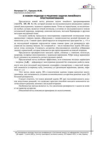73

Потапов Г.Г., Гришин И.Ю.
Европейский университет
            О НОВОМ ПОДХОДЕ К РЕШЕНИЮ ЗАДАЧИ ЛИНЕЙНОГО
                        ПРОГРАММИРОВАНИЯ
      Предлагается новый метод решения задачи линейного программирования
( max CX, AX ≤ B, X ≥ 0 ), который основан на последовательном нахождении главных
граней многогранника, заданного неравенствами. Точка их пересечения, за исключени-
ем особых случаев, является точкой оптимума, в отличие от последовательного поиска
оптимальной вершины, например, симплекс-методом, методом Кармаркара и другими
методами внутренней точки.
      Согласно свойству выпуклости многогранника ограничений оптимальная точка
принадлежит главным граням, образующим с гиперплоскостью целевой функции ми-
нимальные углы. Главная грань проектируется на координатное пространство xi = 0 и
на последующей итерации определяется новая главная грань для размерности про-
странства на единицу меньше. За n итераций (n – число неизвестных задачи ЛП) нахо-
дится точка оптимума. Сложность алгоритма обусловливается способом отбраковки
лишних ограничений, которые появляются при проектировании на каждой итерации.
      Предлагается предварительно находить грани, смежные с главными, используя,
например, полярные многогранники с заданными вершинами. Ребро между вершинами
будет указывать на смежность соответствующих граней.
      Предлагаемый метод особенно эффективен, если изменение входных параметров
– матрицы ( A,B ) – деформирует многогранник решений без изменения свойств смеж-
ности или если исходный многогранник изоморфен стандартному с известной матри-
цей смежности (n-мерному кубу, симплексу со срезанными вершинами, призме, пира-
миде и т. д.).
      Этот метод, сведя задачу ЛП к классическим задачам теории выпуклых много-
гранников, дает возможность создания полиномиальных алгоритмов решения задач ЛП
большой размерности.
      Следует отметить, что поиск решений задачи ЛП дает последовательность кону-
сов допустимых решений, что позволяет простым способом находить компоненты це-
лочисленного решения, начиная с последней итерации.
      Особенностью метода является то, что увеличение размерности n задачи не влия-
ет на характер алгоритма.
      Описанный метод поясняется примерами его использования.




VII міжнародна науково-технічна конференція «Системний аналіз та інформаційні технології»
  (28 червня – 2 липня 2005 р., Інститут прикладного системного аналізу, НТУ України «КПІ», м. Київ, Україна)
 
