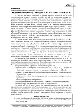 75

Різник О.Я.
Національний університет “Львівська політехніка”
 КОДУВАННЯ ІНФОРМАЦІЇ МЕТОДОМ КОМБІНАТОРНОЇ ОПТИМІЗАЦІЇ
      В системах кодування інформації з різними законами розподілу ваг розрядів
монолітного коду в деяких випадках розподілу ваг цей код виявляється надміру над-
лишковим, бо одні й ті ж числа подаються кількома різними кодовими комбінаціями.
Розв'язок задачі зводиться до пошуку оптимального комбінаторного варіанту ваг
розрядів монолітного коду, при якому будь-яке натуральне число можна було б подати
єдино можливим способом. Одна з переваг такого коду - простота виявлення та ви-
правлення помилок на приймальній стороні, бо поява хоча б одного символу "1" серед
нулів, або символу "0" серед одиниць у прийнятій кодовій комбінації вказує на помил-
ку, що спрощує виявлення помилок і забезпечує завадостійкість монолітного коду.
Суть вибору оптимальної системи ваг розрядів полягає в тому, щоб множині кодових
комбінацій монолітного коду взаємно однозначно відповідала множина чисел нату-
рального ряду. Інтерес становлять системи кодування, які базуються на застосуванні
комбінаторних властивостей в’язанок [1].
      В’язанкою монолітного коду називається послідовність K n = (k1, k2 , ..., ki , ..., kn )
чисел, на якій всі можливі суми з поруч розташованих елементів вичерпують значення
чисел натурального ряду 1, 2, ..., S 1 = n(n − 1) + 1 при R = 1 . Кожна з S n − 1 різних пар
                                          n
                                                                                R

кодових комбінацій містить точно R із n одиничних символів в однойменних розря-
дах. Решта n − R символів однієї і стільки ж іншої кодової комбінації відрізняються від
символів, що містяться в однойменних розрядах. Тому мінімальна кодова відстань для
даного коду визначається як d min = 2( n − R ) . Число помилок, які можна виявити t1 , і
число помилок, що можна виправити t 2 за допомогою коректуючого коду,
визначається мінімальною кодовою відстанню залежностями t1 ≤ d min − 1, t 2 ≤ (t1 − 1) / 2 .
      Алгоритм кодування зображень методом комбінаторної оптимізації базується на
використанні монолітного коду з наступною їх архівацією. Суть ідеї - в можливості
компресії даних, завдяки впровадженню блокової системи кодування тих ділянок зоб-
ражень, які можна представити у вигляді суцільних частин.
      Алгоритм кодування передбачає виконання наступних дій:
      – представлення k - вимірного зображення у вигляді A1 × A2 × ... × Ak - матриці, де
          A1, A2 , ..., Ak - кількість пікселів i -ої координати зображення; i = 1, 2, ..., k ;
      – розбиття рядків (стовпчиків) матриці на мінімально можливу кількість фрагмен-
         тів монолітного коду;
      – вибір напряму відліку вагових розрядів кодування-декодування фрагментів зо-
         браження;
      – закодування фрагментів зображення;
      – згрупування фрагментів рядків (стовпчиків), утворених однойменними символами;
      – перекодування одержаного масиву даних в стандартний код.
      Алгоритм забезпечує захист даних від несанкціонованого доступу, завдяки їх
проміжному перетворенню в код в’язанки, параметри якого відомі лише користувачеві.
За допомогою в’язанкових монолітних кодів є можливість застосовувати ефективні
алгоритми кодування і декодування інформації, що розширює сферу практичних засто-
сувань в задачах інформаційної техніки і проектування систем кодування та перетво-
рення сигналів.
                                         Список литературы
    1. Ризнык В.В., Ризнык О.Я., Бандырская О.В. Синтез помехоустойчивых кодов на основе
       идеальных числовых отношений //Контрольно-измерительная техника. Вып.47. - Львов:
       Вища школа, 1990.

VII міжнародна науково-технічна конференція «Системний аналіз та інформаційні технології»
  (28 червня – 2 липня 2005 р., Інститут прикладного системного аналізу, НТУ України «КПІ», м. Київ, Україна)
 