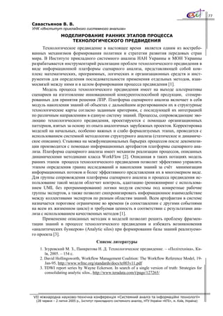 77

Савастьянов В. В.
УНК «Институт прикладного системного анализа»
                  МОДЕЛИРОВАНИЕ РАННИХ ЭТАПОВ ПРОЦЕССА
                     ТЕХНОЛОГИЧЕСКОГО ПРЕДВИДЕНИЯ
      Технологическое предвидение в настоящее время является одним из востребо-
ванных механизмов формирования политики и стратегии развития передовых стран
мира. В Институте прикладного системного анализа НАН Украины и МОН Украины
разрабатывается инструментарий реализации проблем технологического предвидения в
виде информационной платформы сценарного анализа, представляющей собой ком-
плекс математических, программных, логических и организационных средств и инст-
рументов для определения последовательности применения отдельных методов, взаи-
мосвязей между ними и в целом формирования процесса предвидения [1].
      Модель процесса технологического предвидения имеет на выходе альтернативы
сценариев на изготовление инновационной конкурентоспособной продукции, сгенери-
рованных для принятия решения ЛПР. Платформа сценарного анализа включает в себя
модуль накопления знаний об объектах с дальнейшим агрегированием их в структурные
технологические карты согласно заданным критериям, с последующей их интеграцией
по различным направлениям в единую систему знаний. Процессы, сопровождающие эво-
люцию технологического предвидения, проектируются с помощью организационных
паттернов, взятых за основу из опыта аналогичных зарубежных проектов. Корректировка
моделей на начальных, особенно важных и слабо формализуемых этапах, проводится с
использованием системной методологии структурного анализа (статическое и динамиче-
ское описание). Стыковка на межфункциональных барьерах процессов после декомпози-
ции производится с помощью информационных артефактов платформы сценарного ана-
лиза. Платформа сценарного анализа имеет механизм реализации процессов, описанных
динамическими методиками класса WorkFlow [2]. Описанная в таких нотациях модель
ранних этапов процесса технологического предвидения позволит эффективно управлять
этапом определения границ исследований и накопления знаний за счёт минимизации
информационных потоков и более эффективного представления их в многомерном виде.
Для группы сопровождения платформы сценарного анализа и процесса предвидения ис-
пользование такой модели облегчит контроль, адаптацию (реинжиниринг с использова-
нием UML без программирования) логики модуля системы под конкретные рабочие
группы экспертов, а также позволит синхронизировать информационное взаимодействие
между коллективами экспертов по разным областям знаний. Всем артефактам в системе
назначается пороговое ограничение во времени (в сопоставлении с другими событиями
на всем их жизненном цикле) и требуемая ценность в соответствии с результатами ана-
лиза с использованием качественных методов [1].
      Применение описанных методик и моделей позволит решить проблему фрагмен-
тации знаний в процессе технологического предвидения и избежать возникновения
«аналитических бункеров» (Analytic silos) при формировании базы знаний реализуемо-
го проекта [3].
                                         Список литературы
    1. Згуровский М. З., Панкратова Н. Д. Технологическое предвидение. – «Політехніка», Ки-
       їв, 2005. – 154 с.
    2. David Hollingsworth, Workflow Management Coalition: The Workflow Reference Model, 19-
       Jan-95, http://www.wfmc.org/standards/docs/tc003v11.pdf
    3. TDWI report series by Wayne Eckerson. In search of a single version of truth: Strategies for
       consolidating analytic silos., http://www.teradata.com/t/page/127265/




VII міжнародна науково-технічна конференція «Системний аналіз та інформаційні технології»
  (28 червня – 2 липня 2005 р., Інститут прикладного системного аналізу, НТУ України «КПІ», м. Київ, Україна)
 