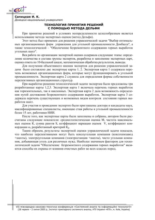 78

     Сапицкая И. К.
     Донецкий национальный университет
                                ТЕХНОЛОГИЯ ПРИНЯТИЯ РЕШЕНИЙ
                                  С ПОМОЩЬЮ МЕТОДА ДЕЛЬФИ
           При принятии решений в условиях неопределенности целесообразным является
     использование метода экспертных оценок (метод Дельфи).
           Этот метод был применен для решения управленческой задачи "Выбор оптималь-
     ных организационных форм управления для угольной промышленности Донбасса", а
     также технологической – "Обеспечение безремонтного содержания горных выработок
     угольных шахт".
           Вся работа по организации экспертной оценки содержала следующие этапы: опреде-
     ление количества и состава группы экспертов, разработка и заполнение экспертных карт,
     оценка ответа по 10-балльной шкале, математическая обработка результатов, выводы.
           Для получения объективного мнения экспертов для решения управленческой за-
     дачи было составлено две экспертные карты 1, 2. Экспертная карта 1 содержала пере-
     чень возможных организационных форм, которые могут функционировать в угольной
     промышленности. Экспертная карта 2 служила для определения формы собственности
     перспективных организационных структур.
           При выработке решения технологической задачи экспертам были предложены три
     разработанные карты 1,2,3. Экспертная карта 1 включала перечень горных выработок
     как горизонтальных, так и наклонных. Экспертная карта 2 дала возможность определе-
     ния путей достижения безремонтного содержания выработок. Экспертная карта 3 со-
     держала перечень существующих и возможных видов контроля состояния горных вы-
     работок шахт.
           Для участия в проведении экспертиз были приглашены доктора и кандидаты наук,
     квалифицированные специалисты, имеющие стаж работы в угольной промышленности
     более 15 лет, работники НИИ.
           После того, как экспертные карты были заполнены и собраны, автором были рас-
     считаны следующие показатели: среднестатистическая оценка М, частота максималь-
     ных оценок К, сумма рангов S, коэффициент вариации оценок V, коэффициент кон-
     кордации ω, разработанный критерий Кр.
           Таким образом, результаты экспертной оценки управленческой задачи показали,
     что наиболее перспективными могут быть коксоугольная компания (коксохимзавод
     +шахты), электроугольная компания (электростанция +шахты), чисто угольная компа-
     ния, добывающая уголь для различных нужд. Наиболее значимым фактором для техно-
     логической задачи "Обеспечение безремонтного содержания горных выработок" явля-
     ются способы их охраны от влияния очистных работ во всех классах пород.




     VII міжнародна науково-технічна конференція «Системний аналіз та інформаційні технології»
       (28 червня – 2 липня 2005 р., Інститут прикладного системного аналізу, НТУ України «КПІ», м. Київ, Україна)
 