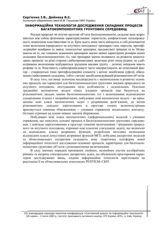 7

Сергієнко І.В., Дейнека В.С.
Інститут кібернетики імені В.М. Глушкова НАН України
 ІНФОРМАЦІЙНА ТЕХНОЛОГІЯ ДОСЛІДЖЕННЯ СКЛАДНИХ ПРОЦЕСІВ
        БАГАТОКОМПОНЕНТНИХ ГРУНТОВИХ СЕРЕДОВИЩ
      Реальні природні чи штучні грунтові об’єкти багатокомпонентні, складові яких відріз-
няються між собою фізичними характеристиками: пористістю, коефіцієнтами теплопровід-
ності, міцнісними властивостями та ін. Крім цього, вони часто вміщують в собі різноманітні
тонкі включення (природного чи штучного походжень): прошарки глин, мергелів, протифі-
льтраційні мембрани та завіси, технологічні прошарки, продовгуваті тріщини та ін. Незва-
жаючи на те, що товщини зазначених прошарків значно менші характерних розмірів інших
складових багатокомпонентних тіл, такі прошарки значно впливають на розвиток вищезга-
даних процесів: по різні сторони слабкопроникливих включень різні тиски рідини, по слаб-
котривким включенням відбуваються зрушення масивів грунту – дотичні зміщення мають
розриви та ін. Властивість слабкопроникливості часто використовують як позитивний фак-
тор − створюються тонкі протифільтраційні елементи з метою запобігання суфозії, обвод-
нення слабкотривких складових, тобто з метою запобігання руйнацій різноманітних об’єктів.
      В силу того, що вище зазначена неоднорідність є визначальною в розвитку основ-
них процесів, що характерні для багатокомпонентних грунтових масивів природного чи
штучного походжень, нехтуванням цією особливістю є недоцільним. Оскільки
традиційні математичні моделі опису згаданих процесів (що базуються на
різноманітних засадах заміни багатокомпонентних тіл з включеннями відповідними
однорідними тілами) є неприйнятними, побудовані нові математичні моделі − як прин-
ципово нові класи математичних задач з розривними розв’язками, де вплив
різноманітних довільно зорієнтованих в просторі тонких включень/тріщин
враховується певними обмеженнями − умовами спряження неідеального контакту.
Останні отримані на основі певних законів збереження.
      Побудовані нові класи математичних (диференціальних) моделей з умовами
спряження, що описують основні процеси в багатокомпонентних грунтових середови-
щах з довільно зорієнтованими в просторі тонкими включеннями / тріщинами природ-
ного чи штучного походжень; отримані нові класичні узагальнені задачі, що визначені
на відповідних класах розривних функцій; розроблена методика визначення
відповідних класів допустимих розривних функцій МСЕ; побудова дискретних моделей
та обчислювальних алгоритмів складають нову теоретичну платформу нової
інформаційної технології дослідження основних процесів, характерних для багатоком-
понентних грунтових об’єктів з різноманітними включеннями.
      В силу значних порядків проміжних лінійних, нелінійних систем алгебраїчних
рівнянь та матриць спектральних дискретних задач, що обумовлені просторовим харак-
тером досліджуваних явищ, згадана інформаційна технологія зорієнтована на
реалізацію її на обчислювальних комплексах PENTIUM–СКІТ.




VII міжнародна науково-технічна конференція «Системний аналіз та інформаційні технології»
  (28 червня – 2 липня 2005 р., Інститут прикладного системного аналізу, НТУ України «КПІ», м. Київ, Україна)
 