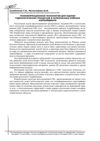 82

     Сулейманов Т.И., Муталлибова Ш.Ф.
     Азербайджанское Национальное Аэрокосмическое Агентство
               ГЕОИНФОРМАЦИОННАЯ ТЕХНОЛОГИЯ ДЛЯ ОЦЕНКИ
            ГИДРОЛОГИЧЕСКИХ ПРОЦЕССОВ В СЕЛЕОПАСНЫХ РАЙОНАХ
                             АЗЕРБАЙДЖАНА
           Рассмотрена задача прогнозирования чрезвычайных ситуаций (ЧС) с использова-
     нием технологий геоинформационных систем (ГИС) и данных дистанционного зонди-
     рования (ДЗ). Разработана ГИС селе – оползнеопасных районов Азербайджана, на ос-
     нове электронных макетов тематических карт и данных космической съемки Landsat-
     TM. Разработаны также методики и программные средства, обеспечивающие интегра-
     цию алгоритмов тематической обработки данных ДЗ в программную среду ГИС, что
     позволяет отслеживать и прогнозировать процессы, происходящие под влиянием раз-
     личных природных и антропогенных факторов.
           Объектом исследования являлась река Киш, расположенная на Южном склоне
     Большого Кавказа. Причиной возникновения селей являются интенсивные и продолжи-
     тельные ливни, бурное таяние снега и льда в горах, характерных для данного региона.
     В результате перенасыщения влагой грунта, в верховьях реки Киш образуется поток и
     по мере его продвижения вниз вовлекается смываемый материал. Процесс развивается
     лавинообразно, и даже селезащитные сооружения не всегда выполняют удерживаю-
     щую и отводящую функцию.
           Для проведения регулярных наблюдений и исследования селевых процессов и пу-
     тей движения селей использована ГИС-технология, позволяющая провести комплекс-
     ный анализ формирования селей и оценку последствий их схода. Для наполнения ГИС
     использованы картографические материалы, данные ДЗ, различные описания и другие
     информационные ресурсы.
           Интеграция методов тематической обработки в ГИС технологии позволила соз-
     дать 3-х мерные цифровые модели рельефа, дать прогностические оценки некоторых
     природных явлений, оценить состояние отдельных природных и антропогенных объек-
     тов северо-восточного Азербайджана.
           Разработанная структура многоуровневой ГИС, ориентированная на оценку селе-
     вых опасностей, может использоваться также для геоинформационного картографиро-
     вания горных районов. Предложенная система позволяет также своевременно предпри-
     нимать меры по спасению населения, осуществлять мероприятия по инженерной защи-
     те селе - и оползнеопасных территорий, а также широко использовать новые геоинфор-
     мационные технологии при проектировании и эксплуатации гидротехнических и водо-
     хозяйственных объектов.




     VII міжнародна науково-технічна конференція «Системний аналіз та інформаційні технології»
       (28 червня – 2 липня 2005 р., Інститут прикладного системного аналізу, НТУ України «КПІ», м. Київ, Україна)
 