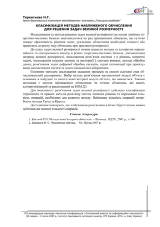 83

Терентьєва Н.Г.
Івано-Франківський інститут менеджменту і економіки „Галицька академія”
           КЛАСИФІКАЦІЯ МЕТОДІВ НАБЛИЖЕНОГО ОБЧИСЛЕННЯ
               ДЛЯ РІШЕННЯ ЗАДАЧ ВЕЛИКОЇ РОЗМІРНОСТІ
      Моделювання та методи рішення задач великої розмірності на основі лінійних те-
оретико-числових базисах наштовхуються на ряд принципових обмежень, що суттєво
знижує ефективність рішення задач, ускладнює обчислення необхідної точності або
приводить до росту часу обчислень при зростанні розмірності.
      До класу задач великої розмірності можна віднести методи та алгоритми кореля-
ційного та спектрального аналізу в різних теоретико-числових базисах, діагоналізація
матриць великої розмірності, знаходження розв’язків системи з n рівнянь, матричні
задачі, знаходження власних значень та векторів[1], системи рівнянь, методи обробки
даних, розв’язання задач цифрової обробки сигналів, задачі оптимізації при проекту-
ванні автоматичних систем та задачі економічної кібернетики.
      Головним методом дослідження складних процесів та систем сьогодні став об-
числювальний експеримент. Вибір методу розв’язання математичної моделі об’єкта є
основним в побудові та аналізі комп’ютерної моделі об’єкта, що вивчається. Такими
методами є методи наближеного обчислення чи точних обчислень, які мають
алгоритмізований та реалізований на ЕОМ.[2]
      Для можливості розв’язання задач великої розмірності здійснено класифікацію
ітераційних та прямих методів розв’язку систем лінійних рівнянь та пораховано кіль-
кість операцій, необхідних для кожного методу. Найменшу кількість операцій потре-
бують методи Гауса та Краута.
      Дослідження показують, що здійснюючи розв’язання в базисі Крестенсона можна
добитися ще меншої кількості операцій.
                                          Список літератури
    1. Квєтний Р.Н. Методи комп’ютерних обчислень. – Вінниця.: ВДТУ, 2001 р., ст146
    2. Бахвалов Н. С. Численные методы. – М.: Наука,1987 р.




VII міжнародна науково-технічна конференція «Системний аналіз та інформаційні технології»
  (28 червня – 2 липня 2005 р., Інститут прикладного системного аналізу, НТУ України «КПІ», м. Київ, Україна)
 